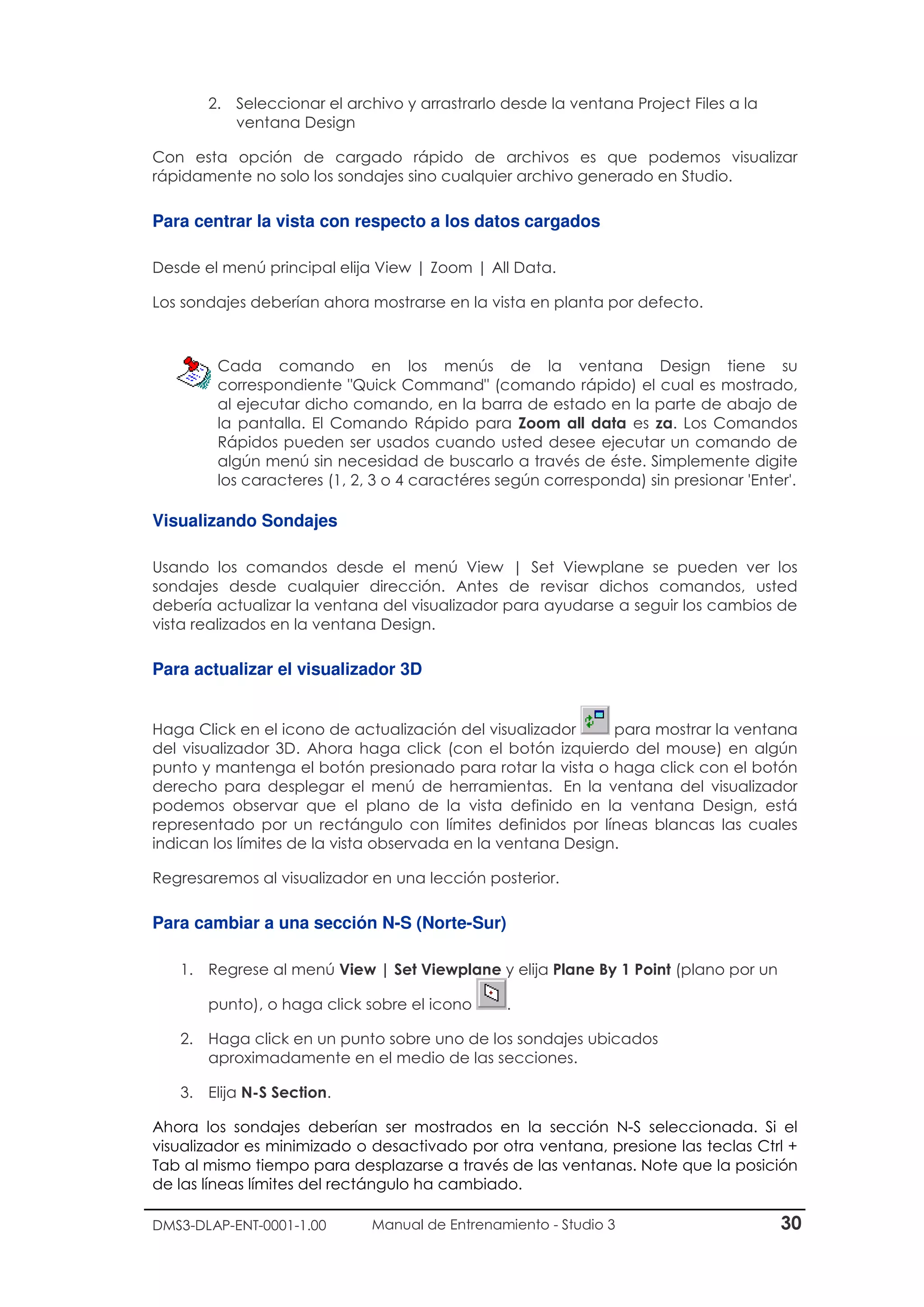 DMS3-DLAP-ENT-0001-1.00 Manual de Entrenamiento - Studio 3 30
2. Seleccionar el archivo y arrastrarlo desde la ventana Project Files a la
ventana Design
Con esta opción de cargado rápido de archivos es que podemos visualizar
rápidamente no solo los sondajes sino cualquier archivo generado en Studio.
Para centrar la vista con respecto a los datos cargados
Desde el menú principal elija View | Zoom | All Data.
Los sondajes deberían ahora mostrarse en la vista en planta por defecto.
Cada comando en los menús de la ventana Design tiene su
correspondiente "Quick Command" (comando rápido) el cual es mostrado,
al ejecutar dicho comando, en la barra de estado en la parte de abajo de
la pantalla. El Comando Rápido para Zoom all data es za. Los Comandos
Rápidos pueden ser usados cuando usted desee ejecutar un comando de
algún menú sin necesidad de buscarlo a través de éste. Simplemente digite
los caracteres (1, 2, 3 o 4 caractéres según corresponda) sin presionar 'Enter'.
Visualizando Sondajes
Usando los comandos desde el menú View | Set Viewplane se pueden ver los
sondajes desde cualquier dirección. Antes de revisar dichos comandos, usted
debería actualizar la ventana del visualizador para ayudarse a seguir los cambios de
vista realizados en la ventana Design.
Para actualizar el visualizador 3D
Haga Click en el icono de actualización del visualizador para mostrar la ventana
del visualizador 3D. Ahora haga click (con el botón izquierdo del mouse) en algún
punto y mantenga el botón presionado para rotar la vista o haga click con el botón
derecho para desplegar el menú de herramientas. En la ventana del visualizador
podemos observar que el plano de la vista definido en la ventana Design, está
representado por un rectángulo con límites definidos por líneas blancas las cuales
indican los límites de la vista observada en la ventana Design.
Regresaremos al visualizador en una lección posterior.
Para cambiar a una sección N-S (Norte-Sur)
1. Regrese al menú View | Set Viewplane y elija Plane By 1 Point (plano por un
punto), o haga click sobre el icono .
2. Haga click en un punto sobre uno de los sondajes ubicados
aproximadamente en el medio de las secciones.
3. Elija N-S Section.
Ahora los sondajes deberían ser mostrados en la sección N-S seleccionada. Si el
visualizador es minimizado o desactivado por otra ventana, presione las teclas Ctrl +
Tab al mismo tiempo para desplazarse a través de las ventanas. Note que la posición
de las líneas límites del rectángulo ha cambiado.
 