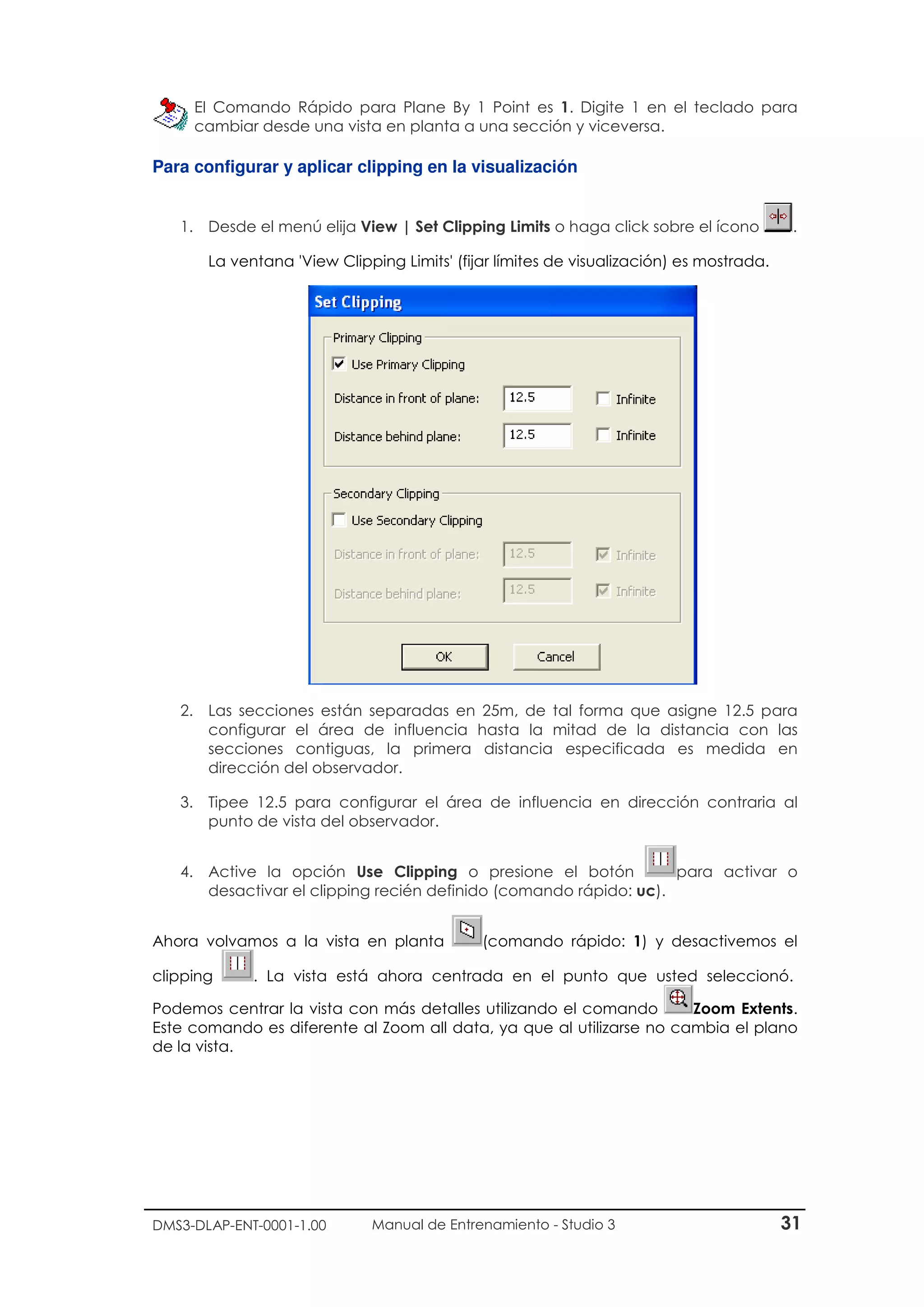 DMS3-DLAP-ENT-0001-1.00 Manual de Entrenamiento - Studio 3 31
El Comando Rápido para Plane By 1 Point es 1. Digite 1 en el teclado para
cambiar desde una vista en planta a una sección y viceversa.
Para configurar y aplicar clipping en la visualización
1. Desde el menú elija View | Set Clipping Limits o haga click sobre el ícono .
La ventana 'View Clipping Limits' (fijar límites de visualización) es mostrada.
2. Las secciones están separadas en 25m, de tal forma que asigne 12.5 para
configurar el área de influencia hasta la mitad de la distancia con las
secciones contiguas, la primera distancia especificada es medida en
dirección del observador.
3. Tipee 12.5 para configurar el área de influencia en dirección contraria al
punto de vista del observador.
4. Active la opción Use Clipping o presione el botón para activar o
desactivar el clipping recién definido (comando rápido: uc).
Ahora volvamos a la vista en planta (comando rápido: 1) y desactivemos el
clipping . La vista está ahora centrada en el punto que usted seleccionó.
Podemos centrar la vista con más detalles utilizando el comando Zoom Extents.
Este comando es diferente al Zoom all data, ya que al utilizarse no cambia el plano
de la vista.
 