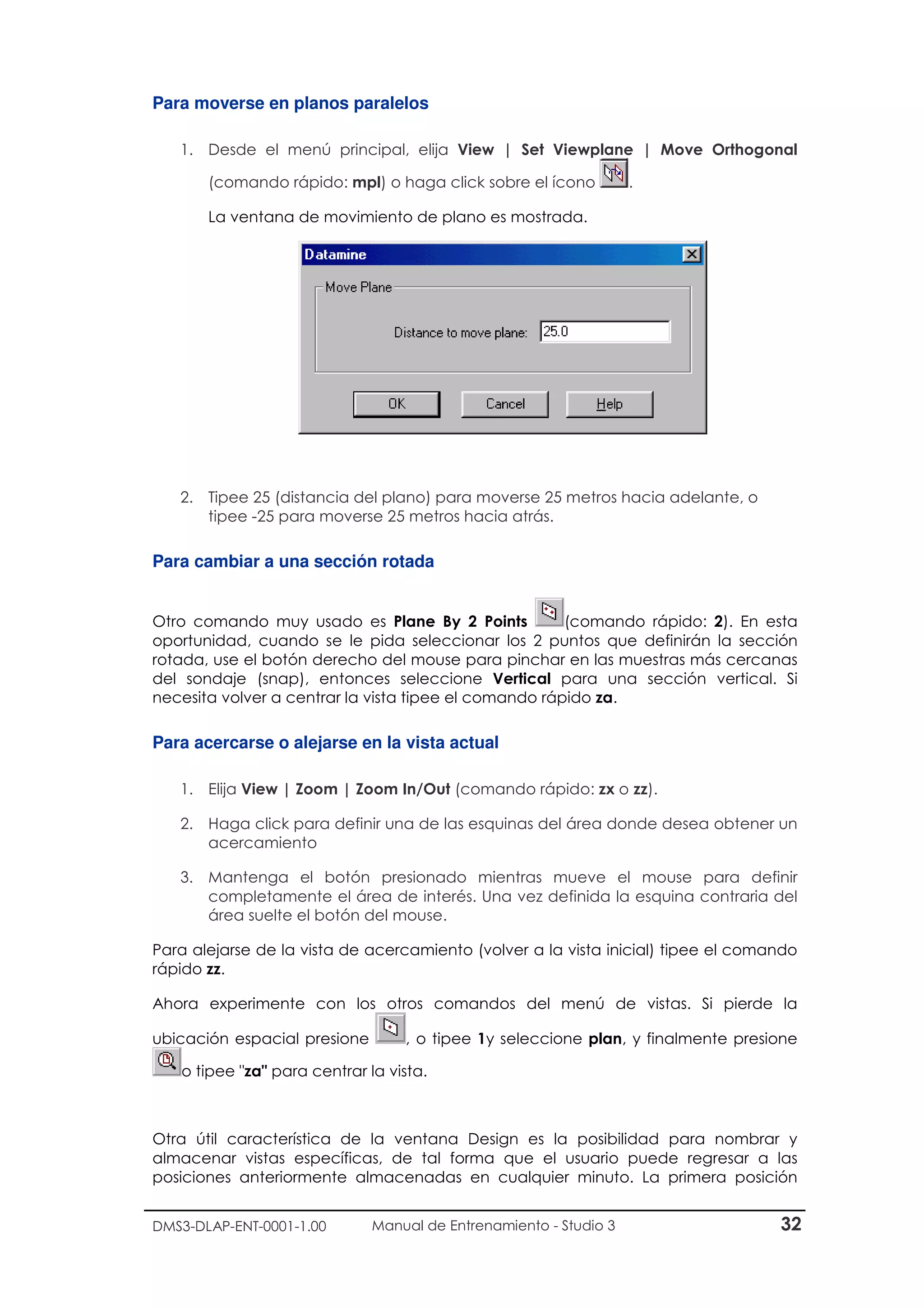 DMS3-DLAP-ENT-0001-1.00 Manual de Entrenamiento - Studio 3 32
Para moverse en planos paralelos
1. Desde el menú principal, elija View | Set Viewplane | Move Orthogonal
(comando rápido: mpl) o haga click sobre el ícono .
La ventana de movimiento de plano es mostrada.
2. Tipee 25 (distancia del plano) para moverse 25 metros hacia adelante, o
tipee -25 para moverse 25 metros hacia atrás.
Para cambiar a una sección rotada
Otro comando muy usado es Plane By 2 Points (comando rápido: 2). En esta
oportunidad, cuando se le pida seleccionar los 2 puntos que definirán la sección
rotada, use el botón derecho del mouse para pinchar en las muestras más cercanas
del sondaje (snap), entonces seleccione Vertical para una sección vertical. Si
necesita volver a centrar la vista tipee el comando rápido za.
Para acercarse o alejarse en la vista actual
1. Elija View | Zoom | Zoom In/Out (comando rápido: zx o zz).
2. Haga click para definir una de las esquinas del área donde desea obtener un
acercamiento
3. Mantenga el botón presionado mientras mueve el mouse para definir
completamente el área de interés. Una vez definida la esquina contraria del
área suelte el botón del mouse.
Para alejarse de la vista de acercamiento (volver a la vista inicial) tipee el comando
rápido zz.
Ahora experimente con los otros comandos del menú de vistas. Si pierde la
ubicación espacial presione , o tipee 1y seleccione plan, y finalmente presione
o tipee "za" para centrar la vista.
Otra útil característica de la ventana Design es la posibilidad para nombrar y
almacenar vistas específicas, de tal forma que el usuario puede regresar a las
posiciones anteriormente almacenadas en cualquier minuto. La primera posición
 