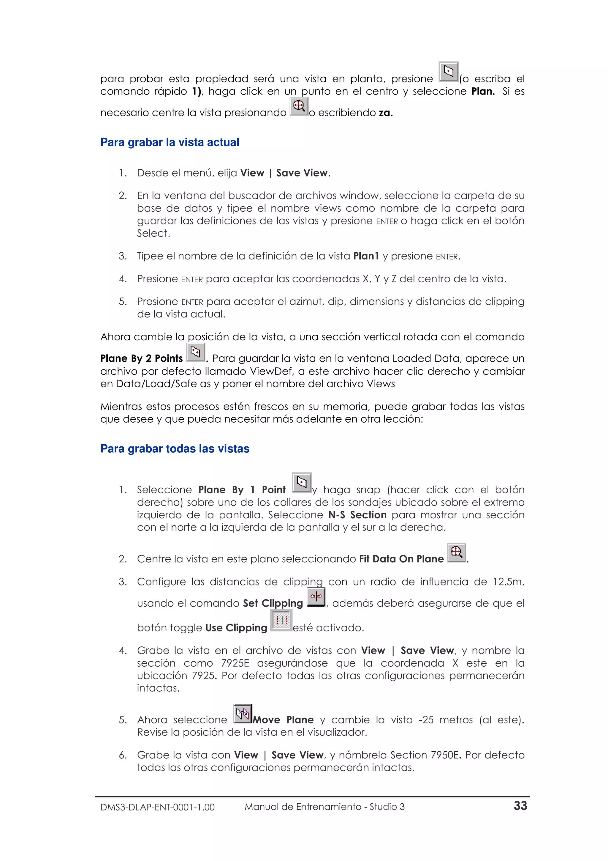 DMS3-DLAP-ENT-0001-1.00 Manual de Entrenamiento - Studio 3 33
para probar esta propiedad será una vista en planta, presione (o escriba el
comando rápido 1), haga click en un punto en el centro y seleccione Plan. Si es
necesario centre la vista presionando o escribiendo za.
Para grabar la vista actual
1. Desde el menú, elija View | Save View.
2. En la ventana del buscador de archivos window, seleccione la carpeta de su
base de datos y tipee el nombre views como nombre de la carpeta para
guardar las definiciones de las vistas y presione ENTER o haga click en el botón
Select.
3. Tipee el nombre de la definición de la vista Plan1 y presione ENTER.
4. Presione ENTER para aceptar las coordenadas X, Y y Z del centro de la vista.
5. Presione ENTER para aceptar el azimut, dip, dimensions y distancias de clipping
de la vista actual.
Ahora cambie la posición de la vista, a una sección vertical rotada con el comando
Plane By 2 Points . Para guardar la vista en la ventana Loaded Data, aparece un
archivo por defecto llamado ViewDef, a este archivo hacer clic derecho y cambiar
en Data/Load/Safe as y poner el nombre del archivo Views
Mientras estos procesos estén frescos en su memoria, puede grabar todas las vistas
que desee y que pueda necesitar más adelante en otra lección:
Para grabar todas las vistas
1. Seleccione Plane By 1 Point y haga snap (hacer click con el botón
derecho) sobre uno de los collares de los sondajes ubicado sobre el extremo
izquierdo de la pantalla. Seleccione N-S Section para mostrar una sección
con el norte a la izquierda de la pantalla y el sur a la derecha.
2. Centre la vista en este plano seleccionando Fit Data On Plane .
3. Configure las distancias de clipping con un radio de influencia de 12.5m,
usando el comando Set Clipping , además deberá asegurarse de que el
botón toggle Use Clipping esté activado.
4. Grabe la vista en el archivo de vistas con View | Save View, y nombre la
sección como 7925E asegurándose que la coordenada X este en la
ubicación 7925. Por defecto todas las otras configuraciones permanecerán
intactas.
5. Ahora seleccione Move Plane y cambie la vista -25 metros (al este).
Revise la posición de la vista en el visualizador.
6. Grabe la vista con View | Save View, y nómbrela Section 7950E. Por defecto
todas las otras configuraciones permanecerán intactas.
 