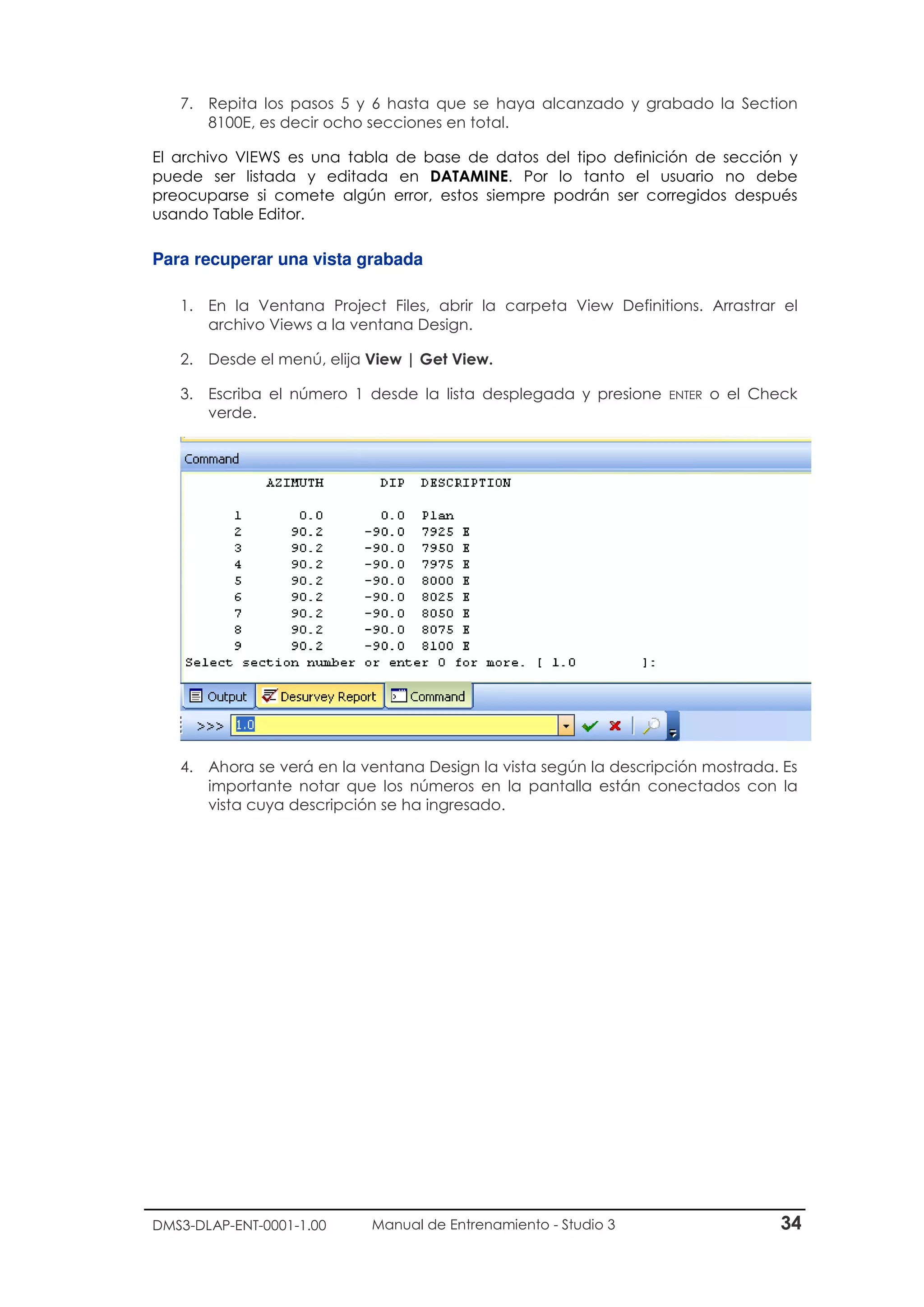 DMS3-DLAP-ENT-0001-1.00 Manual de Entrenamiento - Studio 3 34
7. Repita los pasos 5 y 6 hasta que se haya alcanzado y grabado la Section
8100E, es decir ocho secciones en total.
El archivo VIEWS es una tabla de base de datos del tipo definición de sección y
puede ser listada y editada en DATAMINE. Por lo tanto el usuario no debe
preocuparse si comete algún error, estos siempre podrán ser corregidos después
usando Table Editor.
Para recuperar una vista grabada
1. En la Ventana Project Files, abrir la carpeta View Definitions. Arrastrar el
archivo Views a la ventana Design.
2. Desde el menú, elija View | Get View.
3. Escriba el número 1 desde la lista desplegada y presione ENTER o el Check
verde.
4. Ahora se verá en la ventana Design la vista según la descripción mostrada. Es
importante notar que los números en la pantalla están conectados con la
vista cuya descripción se ha ingresado.
 