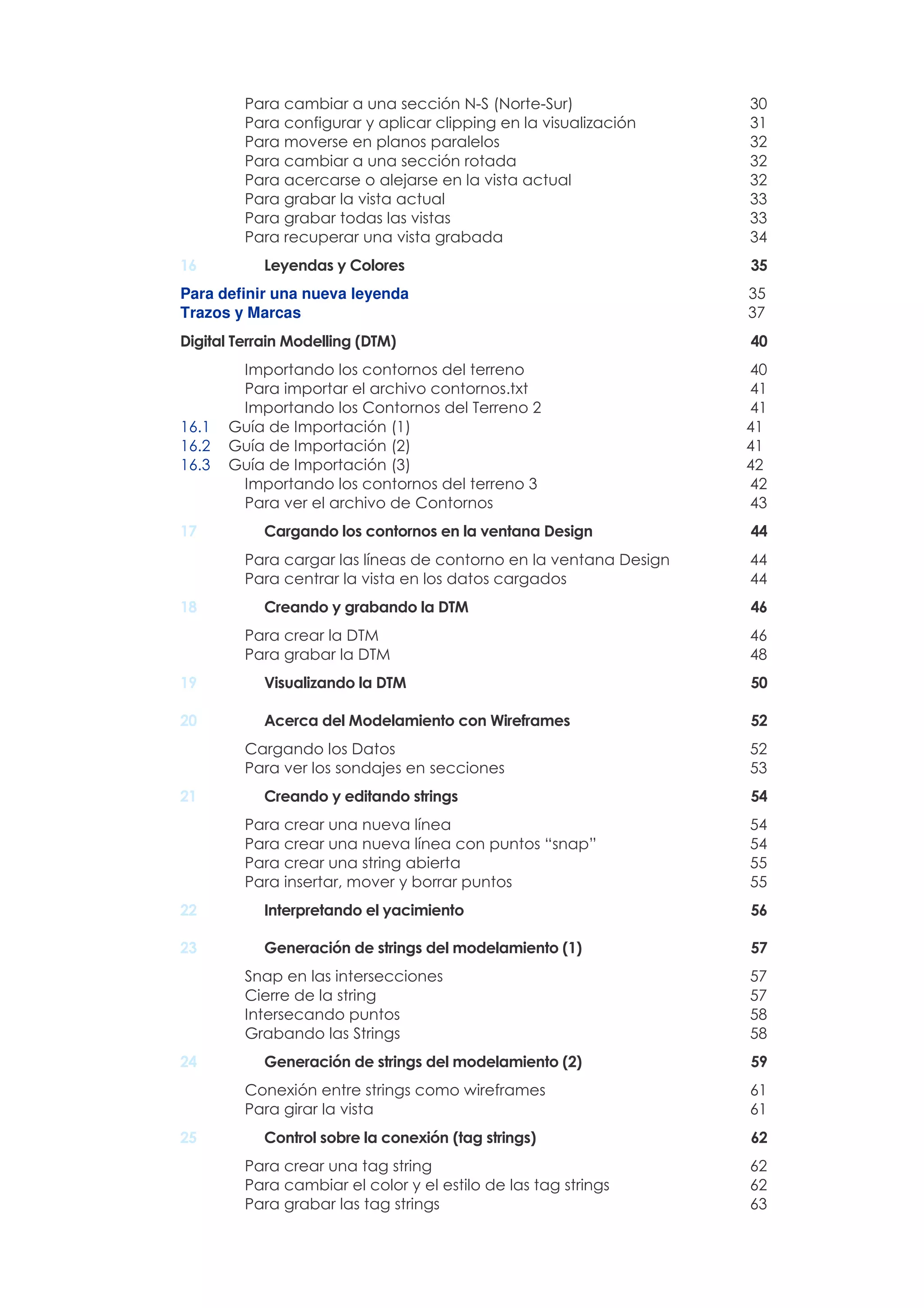 Para cambiar a una sección N-S (Norte-Sur) 30
Para configurar y aplicar clipping en la visualización 31
Para moverse en planos paralelos 32
Para cambiar a una sección rotada 32
Para acercarse o alejarse en la vista actual 32
Para grabar la vista actual 33
Para grabar todas las vistas 33
Para recuperar una vista grabada 34
16 Leyendas y Colores 35
Para definir una nueva leyenda 35
Trazos y Marcas 37
Digital Terrain Modelling (DTM) 40
Importando los contornos del terreno 40
Para importar el archivo contornos.txt 41
Importando los Contornos del Terreno 2 41
16.1 Guía de Importación (1) 41
16.2 Guía de Importación (2) 41
16.3 Guía de Importación (3) 42
Importando los contornos del terreno 3 42
Para ver el archivo de Contornos 43
17 Cargando los contornos en la ventana Design 44
Para cargar las líneas de contorno en la ventana Design 44
Para centrar la vista en los datos cargados 44
18 Creando y grabando la DTM 46
Para crear la DTM 46
Para grabar la DTM 48
19 Visualizando la DTM 50
20 Acerca del Modelamiento con Wireframes 52
Cargando los Datos 52
Para ver los sondajes en secciones 53
21 Creando y editando strings 54
Para crear una nueva línea 54
Para crear una nueva línea con puntos “snap” 54
Para crear una string abierta 55
Para insertar, mover y borrar puntos 55
22 Interpretando el yacimiento 56
23 Generación de strings del modelamiento (1) 57
Snap en las intersecciones 57
Cierre de la string 57
Intersecando puntos 58
Grabando las Strings 58
24 Generación de strings del modelamiento (2) 59
Conexión entre strings como wireframes 61
Para girar la vista 61
25 Control sobre la conexión (tag strings) 62
Para crear una tag string 62
Para cambiar el color y el estilo de las tag strings 62
Para grabar las tag strings 63
 