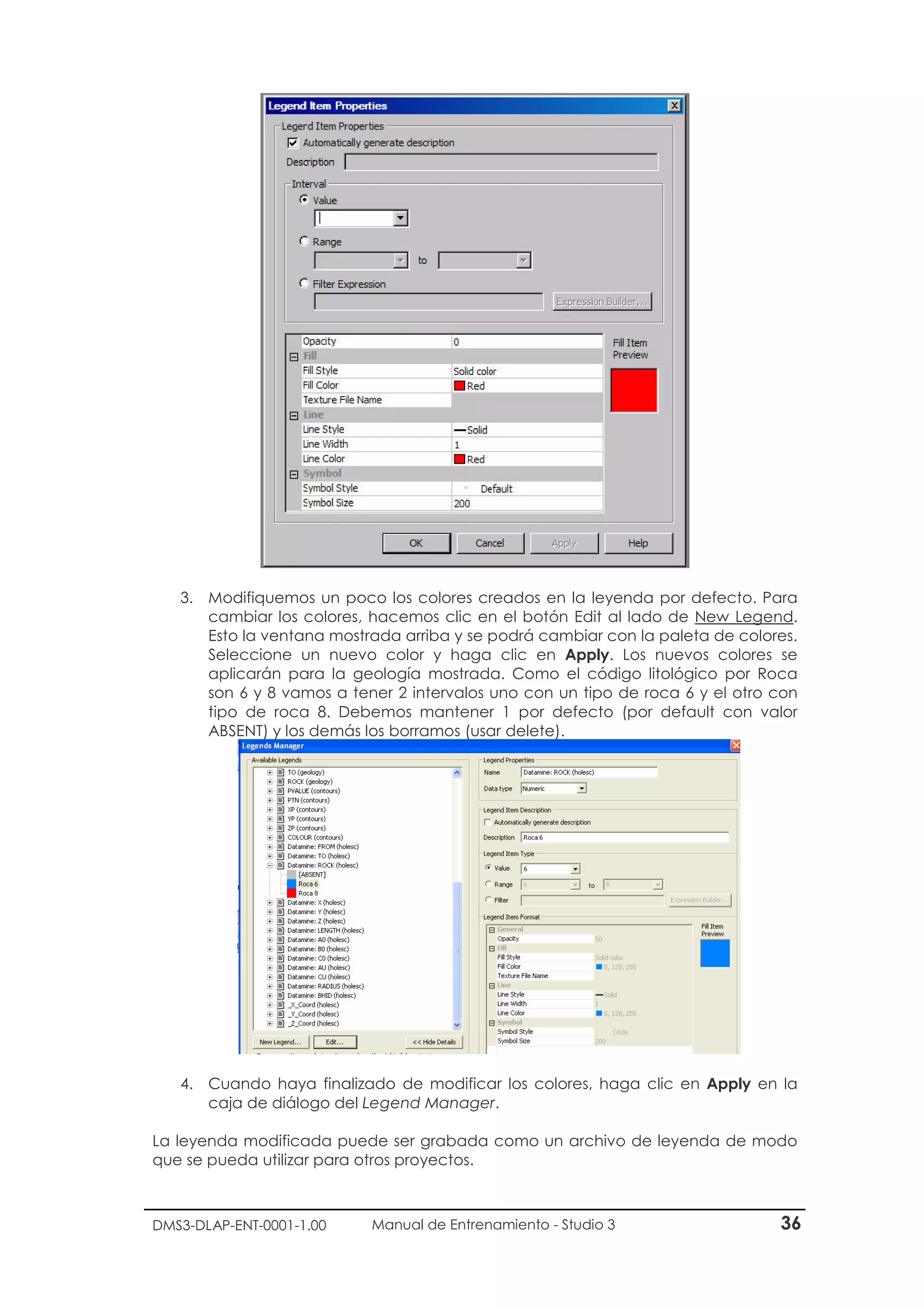 DMS3-DLAP-ENT-0001-1.00 Manual de Entrenamiento - Studio 3 36
3. Modifiquemos un poco los colores creados en la leyenda por defecto. Para
cambiar los colores, hacemos clic en el botón Edit al lado de New Legend.
Esto la ventana mostrada arriba y se podrá cambiar con la paleta de colores.
Seleccione un nuevo color y haga clic en Apply. Los nuevos colores se
aplicarán para la geología mostrada. Como el código litológico por Roca
son 6 y 8 vamos a tener 2 intervalos uno con un tipo de roca 6 y el otro con
tipo de roca 8. Debemos mantener 1 por defecto (por default con valor
ABSENT) y los demás los borramos (usar delete).
4. Cuando haya finalizado de modificar los colores, haga clic en Apply en la
caja de diálogo del Legend Manager.
La leyenda modificada puede ser grabada como un archivo de leyenda de modo
que se pueda utilizar para otros proyectos.
 