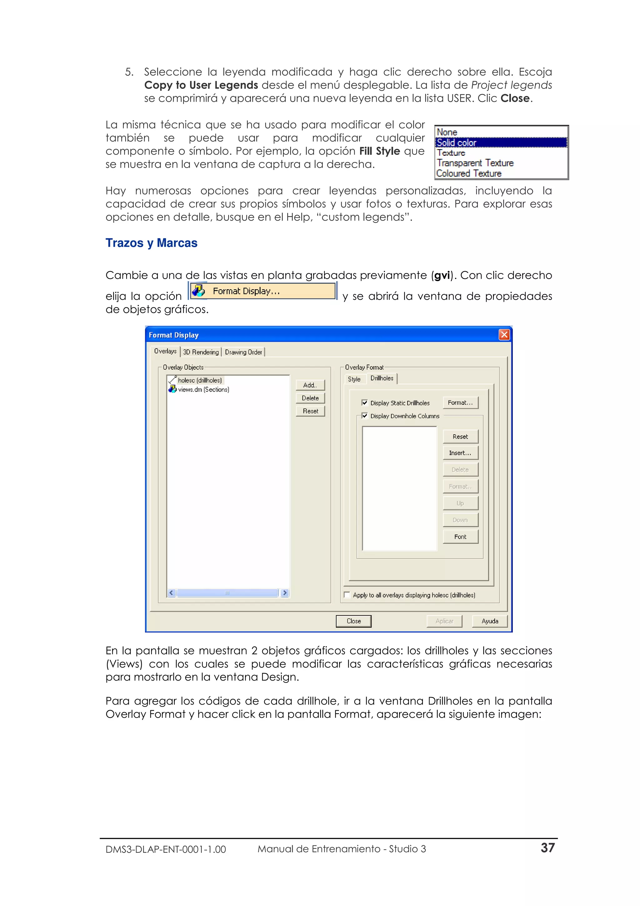 DMS3-DLAP-ENT-0001-1.00 Manual de Entrenamiento - Studio 3 37
5. Seleccione la leyenda modificada y haga clic derecho sobre ella. Escoja
Copy to User Legends desde el menú desplegable. La lista de Project legends
se comprimirá y aparecerá una nueva leyenda en la lista USER. Clic Close.
La misma técnica que se ha usado para modificar el color
también se puede usar para modificar cualquier
componente o símbolo. Por ejemplo, la opción Fill Style que
se muestra en la ventana de captura a la derecha.
Hay numerosas opciones para crear leyendas personalizadas, incluyendo la
capacidad de crear sus propios símbolos y usar fotos o texturas. Para explorar esas
opciones en detalle, busque en el Help, “custom legends”.
Trazos y Marcas
Cambie a una de las vistas en planta grabadas previamente (gvi). Con clic derecho
elija la opción y se abrirá la ventana de propiedades
de objetos gráficos.
En la pantalla se muestran 2 objetos gráficos cargados: los drillholes y las secciones
(Views) con los cuales se puede modificar las características gráficas necesarias
para mostrarlo en la ventana Design.
Para agregar los códigos de cada drillhole, ir a la ventana Drillholes en la pantalla
Overlay Format y hacer click en la pantalla Format, aparecerá la siguiente imagen:
 