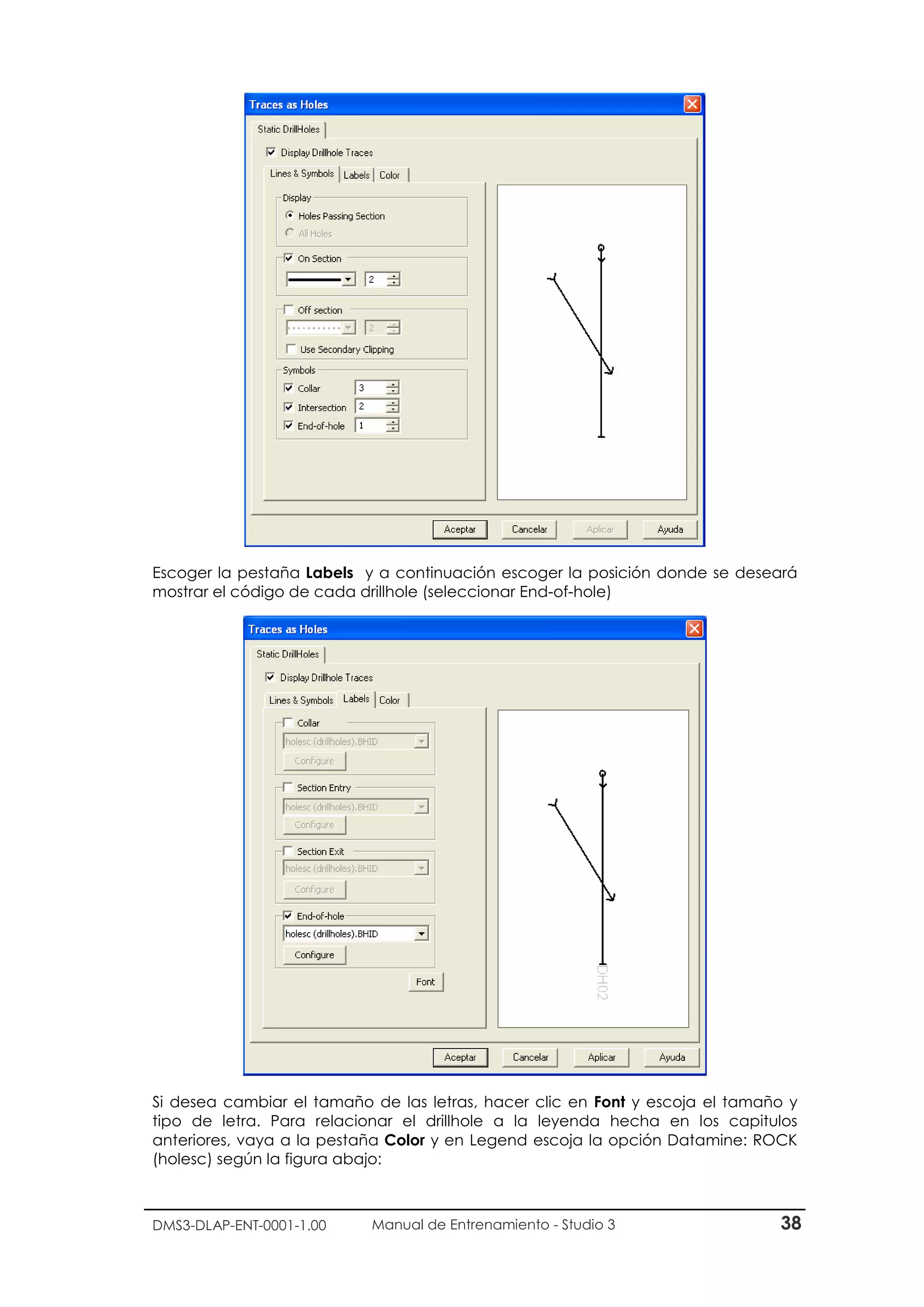 DMS3-DLAP-ENT-0001-1.00 Manual de Entrenamiento - Studio 3 38
Escoger la pestaña Labels y a continuación escoger la posición donde se deseará
mostrar el código de cada drillhole (seleccionar End-of-hole)
Si desea cambiar el tamaño de las letras, hacer clic en Font y escoja el tamaño y
tipo de letra. Para relacionar el drillhole a la leyenda hecha en los capitulos
anteriores, vaya a la pestaña Color y en Legend escoja la opción Datamine: ROCK
(holesc) según la figura abajo:
 