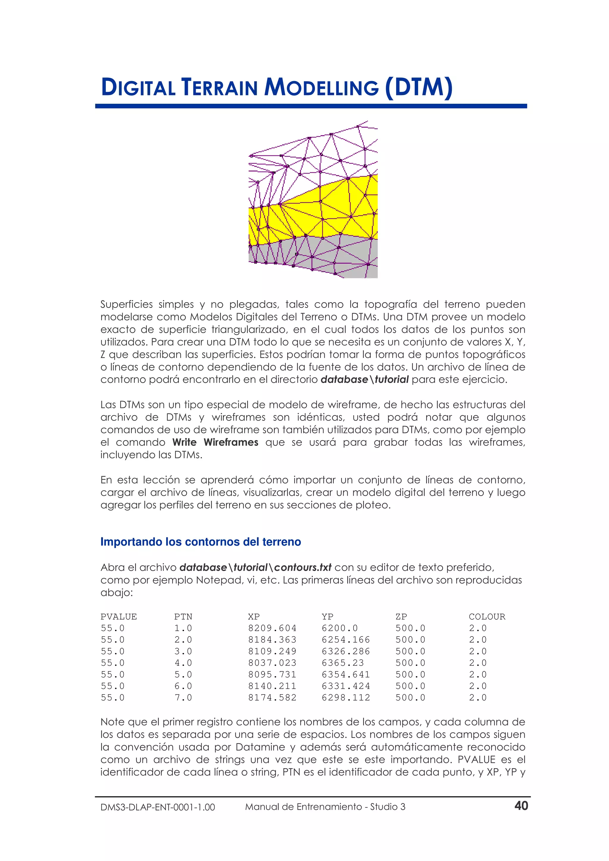 DMS3-DLAP-ENT-0001-1.00 Manual de Entrenamiento - Studio 3 40
DIGITAL TERRAIN MODELLING (DTM)
Superficies simples y no plegadas, tales como la topografía del terreno pueden
modelarse como Modelos Digitales del Terreno o DTMs. Una DTM provee un modelo
exacto de superficie triangularizado, en el cual todos los datos de los puntos son
utilizados. Para crear una DTM todo lo que se necesita es un conjunto de valores X, Y,
Z que describan las superficies. Estos podrían tomar la forma de puntos topográficos
o líneas de contorno dependiendo de la fuente de los datos. Un archivo de línea de
contorno podrá encontrarlo en el directorio databasetutorial para este ejercicio.
Las DTMs son un tipo especial de modelo de wireframe, de hecho las estructuras del
archivo de DTMs y wireframes son idénticas, usted podrá notar que algunos
comandos de uso de wireframe son también utilizados para DTMs, como por ejemplo
el comando Write Wireframes que se usará para grabar todas las wireframes,
incluyendo las DTMs.
En esta lección se aprenderá cómo importar un conjunto de líneas de contorno,
cargar el archivo de líneas, visualizarlas, crear un modelo digital del terreno y luego
agregar los perfiles del terreno en sus secciones de ploteo.
Importando los contornos del terreno
Abra el archivo databasetutorialcontours.txt con su editor de texto preferido,
como por ejemplo Notepad, vi, etc. Las primeras líneas del archivo son reproducidas
abajo:
PVALUE PTN XP YP ZP COLOUR
55.0 1.0 8209.604 6200.0 500.0 2.0
55.0 2.0 8184.363 6254.166 500.0 2.0
55.0 3.0 8109.249 6326.286 500.0 2.0
55.0 4.0 8037.023 6365.23 500.0 2.0
55.0 5.0 8095.731 6354.641 500.0 2.0
55.0 6.0 8140.211 6331.424 500.0 2.0
55.0 7.0 8174.582 6298.112 500.0 2.0
Note que el primer registro contiene los nombres de los campos, y cada columna de
los datos es separada por una serie de espacios. Los nombres de los campos siguen
la convención usada por Datamine y además será automáticamente reconocido
como un archivo de strings una vez que este se este importando. PVALUE es el
identificador de cada línea o string, PTN es el identificador de cada punto, y XP, YP y
 