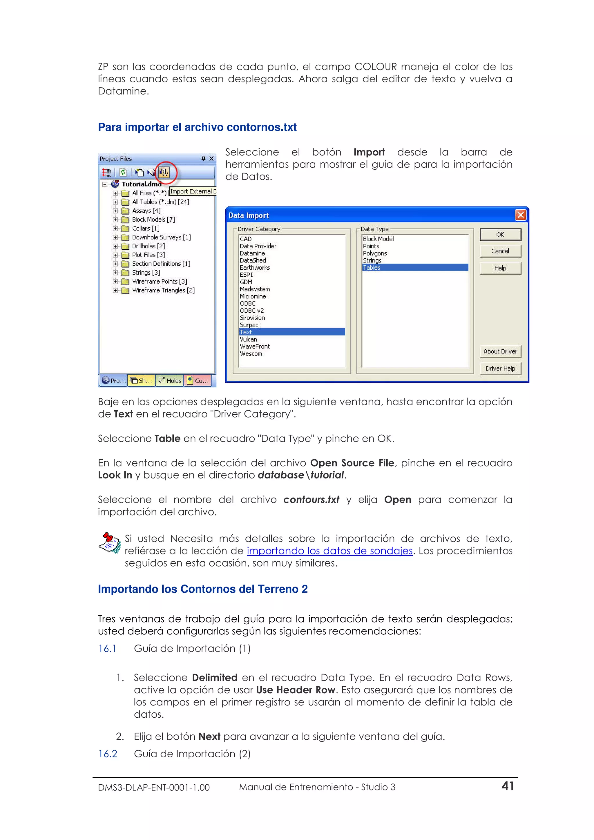 DMS3-DLAP-ENT-0001-1.00 Manual de Entrenamiento - Studio 3 41
ZP son las coordenadas de cada punto, el campo COLOUR maneja el color de las
líneas cuando estas sean desplegadas. Ahora salga del editor de texto y vuelva a
Datamine.
Para importar el archivo contornos.txt
Seleccione el botón Import desde la barra de
herramientas para mostrar el guía de para la importación
de Datos.
Baje en las opciones desplegadas en la siguiente ventana, hasta encontrar la opción
de Text en el recuadro "Driver Category".
Seleccione Table en el recuadro "Data Type" y pinche en OK.
En la ventana de la selección del archivo Open Source File, pinche en el recuadro
Look In y busque en el directorio databasetutorial.
Seleccione el nombre del archivo contours.txt y elija Open para comenzar la
importación del archivo.
Si usted Necesita más detalles sobre la importación de archivos de texto,
refiérase a la lección de importando los datos de sondajes. Los procedimientos
seguidos en esta ocasión, son muy similares.
Importando los Contornos del Terreno 2
Tres ventanas de trabajo del guía para la importación de texto serán desplegadas;
usted deberá configurarlas según las siguientes recomendaciones:
16.1 Guía de Importación (1)
1. Seleccione Delimited en el recuadro Data Type. En el recuadro Data Rows,
active la opción de usar Use Header Row. Esto asegurará que los nombres de
los campos en el primer registro se usarán al momento de definir la tabla de
datos.
2. Elija el botón Next para avanzar a la siguiente ventana del guía.
16.2 Guía de Importación (2)
 