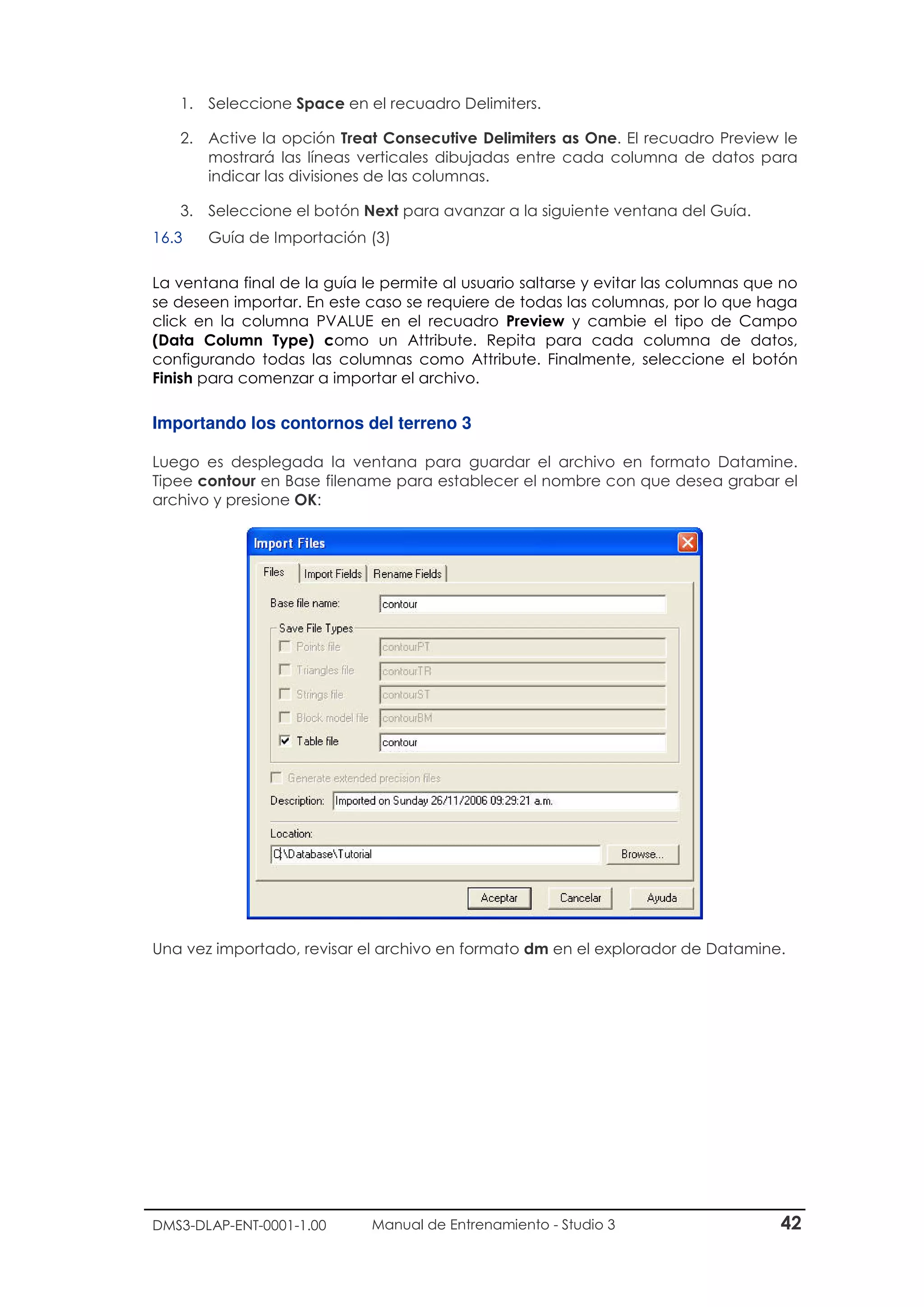 DMS3-DLAP-ENT-0001-1.00 Manual de Entrenamiento - Studio 3 42
1. Seleccione Space en el recuadro Delimiters.
2. Active la opción Treat Consecutive Delimiters as One. El recuadro Preview le
mostrará las líneas verticales dibujadas entre cada columna de datos para
indicar las divisiones de las columnas.
3. Seleccione el botón Next para avanzar a la siguiente ventana del Guía.
16.3 Guía de Importación (3)
La ventana final de la guía le permite al usuario saltarse y evitar las columnas que no
se deseen importar. En este caso se requiere de todas las columnas, por lo que haga
click en la columna PVALUE en el recuadro Preview y cambie el tipo de Campo
(Data Column Type) como un Attribute. Repita para cada columna de datos,
configurando todas las columnas como Attribute. Finalmente, seleccione el botón
Finish para comenzar a importar el archivo.
Importando los contornos del terreno 3
Luego es desplegada la ventana para guardar el archivo en formato Datamine.
Tipee contour en Base filename para establecer el nombre con que desea grabar el
archivo y presione OK:
Una vez importado, revisar el archivo en formato dm en el explorador de Datamine.
 