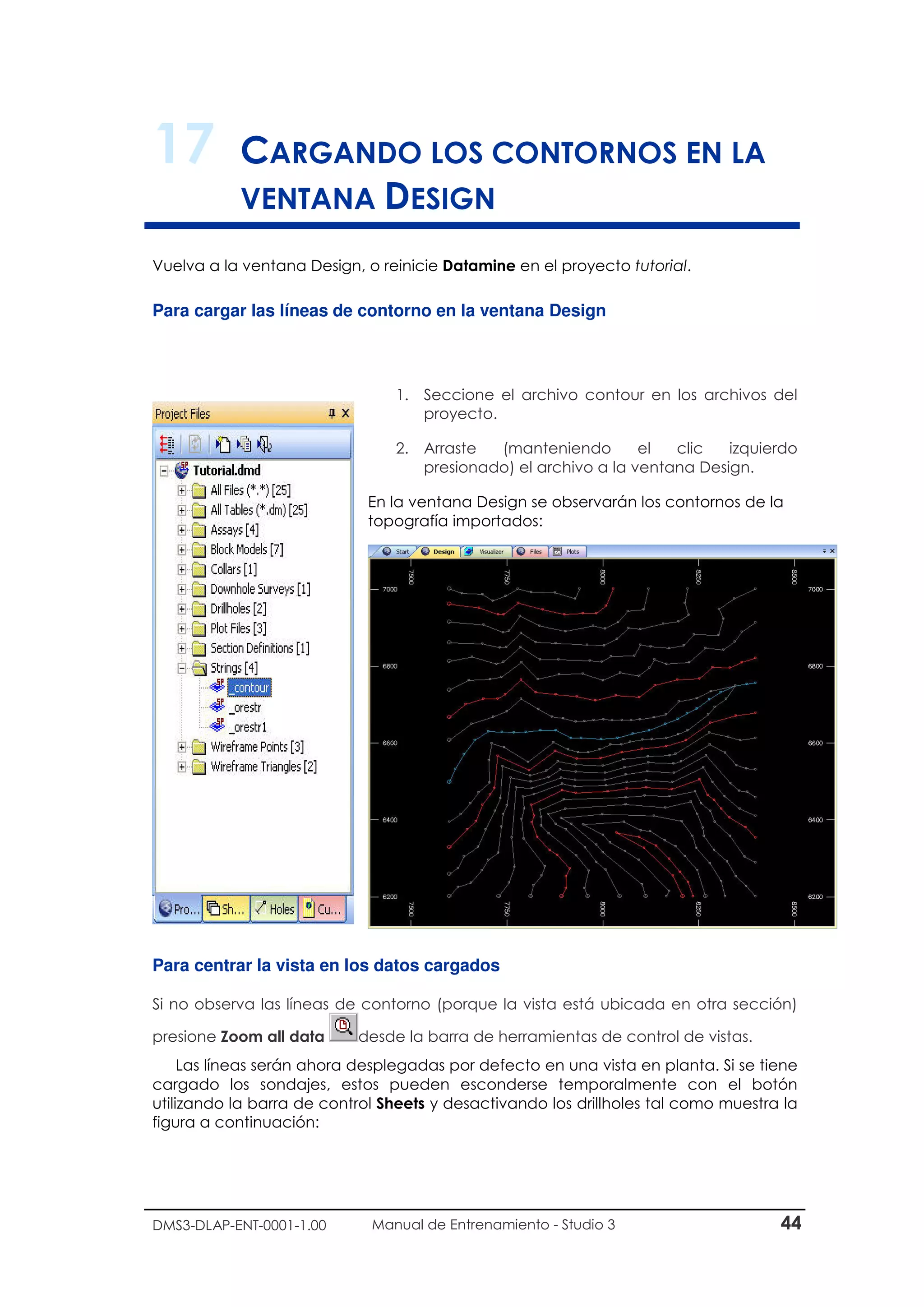 DMS3-DLAP-ENT-0001-1.00 Manual de Entrenamiento - Studio 3 44
17 CARGANDO LOS CONTORNOS EN LA
VENTANA DESIGN
Vuelva a la ventana Design, o reinicie Datamine en el proyecto tutorial.
Para cargar las líneas de contorno en la ventana Design
1. Seccione el archivo contour en los archivos del
proyecto.
2. Arraste (manteniendo el clic izquierdo
presionado) el archivo a la ventana Design.
En la ventana Design se observarán los contornos de la
topografía importados:
Para centrar la vista en los datos cargados
Si no observa las líneas de contorno (porque la vista está ubicada en otra sección)
presione Zoom all data desde la barra de herramientas de control de vistas.
Las líneas serán ahora desplegadas por defecto en una vista en planta. Si se tiene
cargado los sondajes, estos pueden esconderse temporalmente con el botón
utilizando la barra de control Sheets y desactivando los drillholes tal como muestra la
figura a continuación:
 