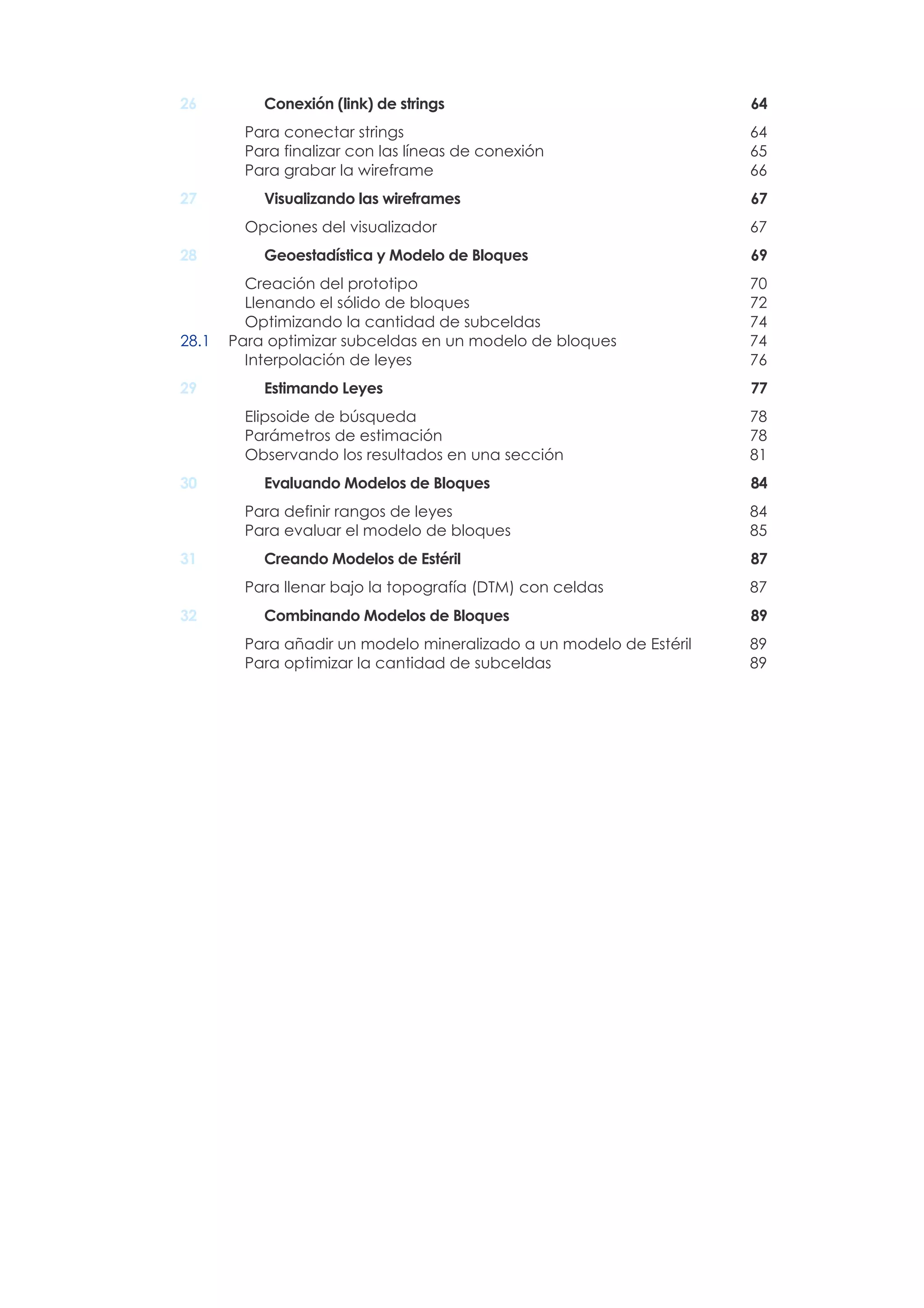 26 Conexión (link) de strings 64
Para conectar strings 64
Para finalizar con las líneas de conexión 65
Para grabar la wireframe 66
27 Visualizando las wireframes 67
Opciones del visualizador 67
28 Geoestadística y Modelo de Bloques 69
Creación del prototipo 70
Llenando el sólido de bloques 72
Optimizando la cantidad de subceldas 74
28.1 Para optimizar subceldas en un modelo de bloques 74
Interpolación de leyes 76
29 Estimando Leyes 77
Elipsoide de búsqueda 78
Parámetros de estimación 78
Observando los resultados en una sección 81
30 Evaluando Modelos de Bloques 84
Para definir rangos de leyes 84
Para evaluar el modelo de bloques 85
31 Creando Modelos de Estéril 87
Para llenar bajo la topografía (DTM) con celdas 87
32 Combinando Modelos de Bloques 89
Para añadir un modelo mineralizado a un modelo de Estéril 89
Para optimizar la cantidad de subceldas 89
 