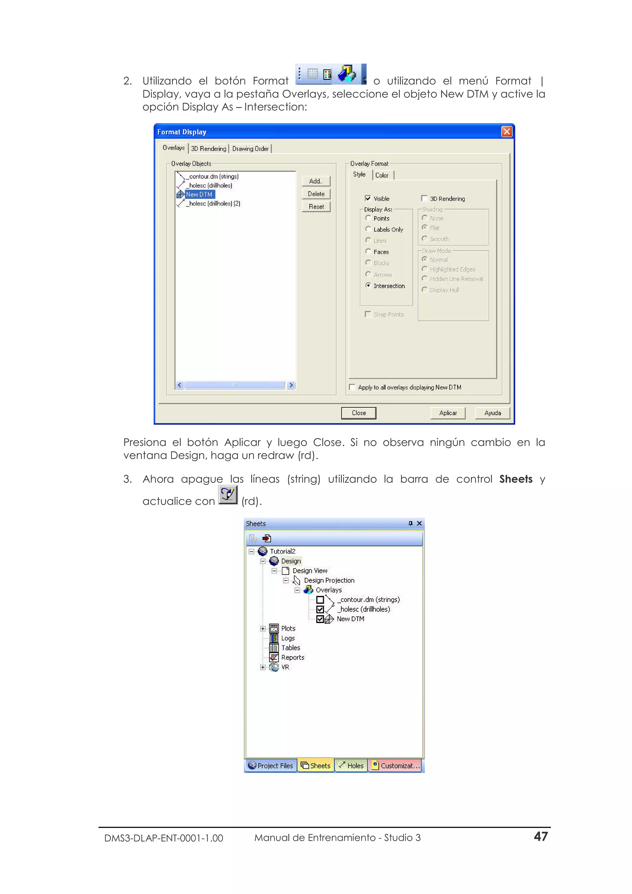 DMS3-DLAP-ENT-0001-1.00 Manual de Entrenamiento - Studio 3 47
2. Utilizando el botón Format o utilizando el menú Format |
Display, vaya a la pestaña Overlays, seleccione el objeto New DTM y active la
opción Display As – Intersection:
Presiona el botón Aplicar y luego Close. Si no observa ningún cambio en la
ventana Design, haga un redraw (rd).
3. Ahora apague las líneas (string) utilizando la barra de control Sheets y
actualice con (rd).
 