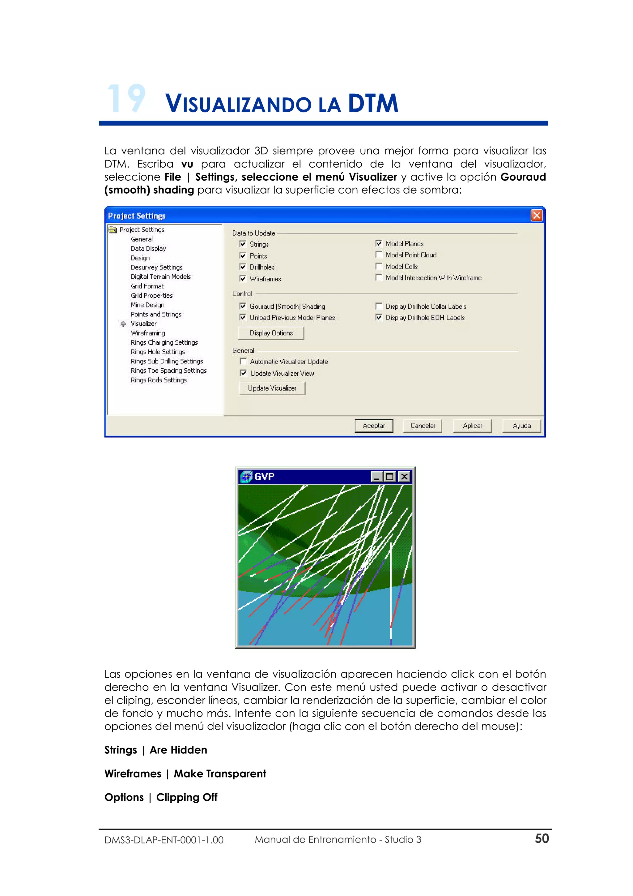 DMS3-DLAP-ENT-0001-1.00 Manual de Entrenamiento - Studio 3 50
19 VISUALIZANDO LA DTM
La ventana del visualizador 3D siempre provee una mejor forma para visualizar las
DTM. Escriba vu para actualizar el contenido de la ventana del visualizador,
seleccione File | Settings, seleccione el menú Visualizer y active la opción Gouraud
(smooth) shading para visualizar la superficie con efectos de sombra:
Las opciones en la ventana de visualización aparecen haciendo click con el botón
derecho en la ventana Visualizer. Con este menú usted puede activar o desactivar
el cliping, esconder líneas, cambiar la renderización de la superficie, cambiar el color
de fondo y mucho más. Intente con la siguiente secuencia de comandos desde las
opciones del menú del visualizador (haga clic con el botón derecho del mouse):
Strings | Are Hidden
Wireframes | Make Transparent
Options | Clipping Off
 