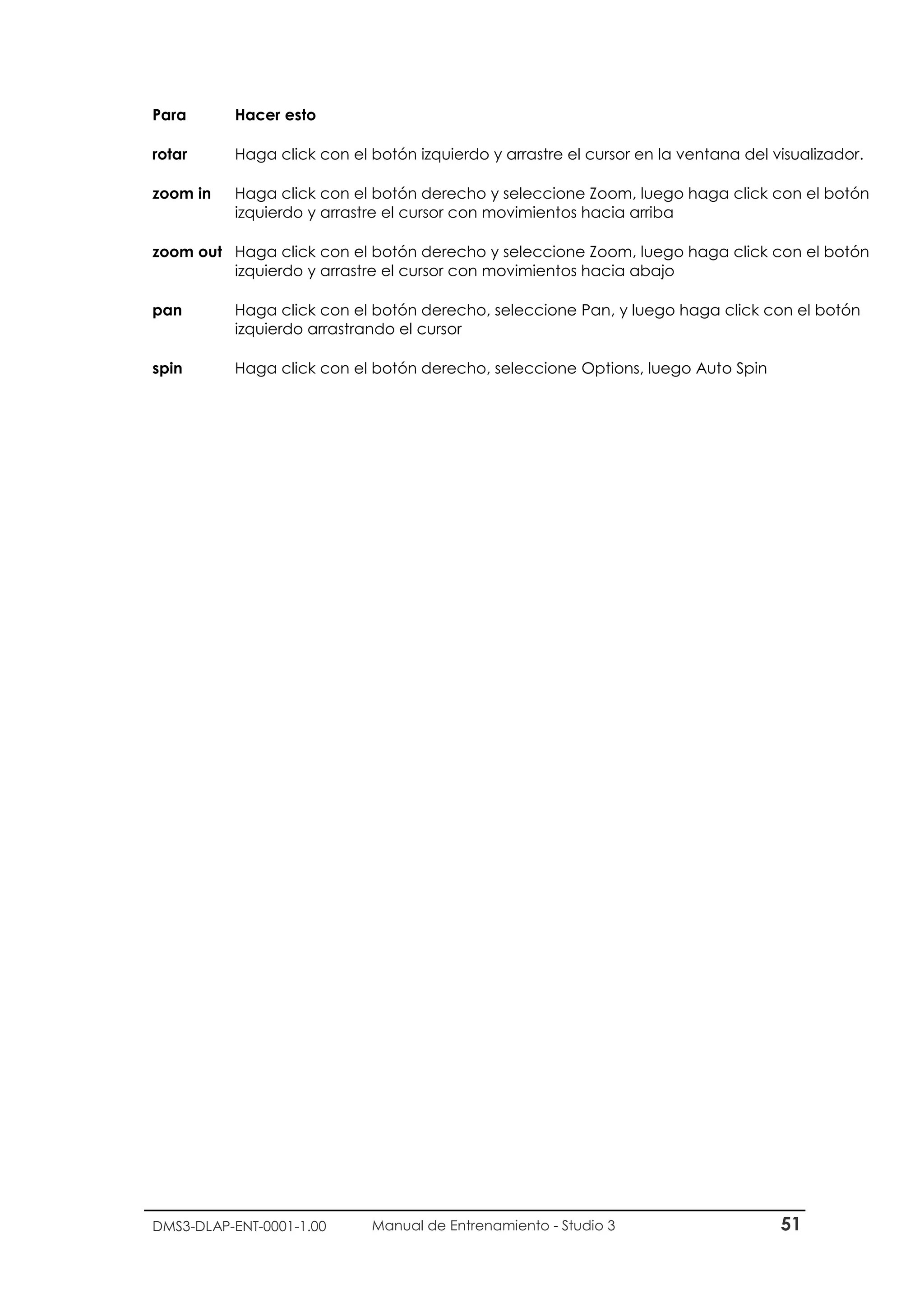 DMS3-DLAP-ENT-0001-1.00 Manual de Entrenamiento - Studio 3 51
Para Hacer esto
rotar Haga click con el botón izquierdo y arrastre el cursor en la ventana del visualizador.
zoom in Haga click con el botón derecho y seleccione Zoom, luego haga click con el botón
izquierdo y arrastre el cursor con movimientos hacia arriba
zoom out Haga click con el botón derecho y seleccione Zoom, luego haga click con el botón
izquierdo y arrastre el cursor con movimientos hacia abajo
pan Haga click con el botón derecho, seleccione Pan, y luego haga click con el botón
izquierdo arrastrando el cursor
spin Haga click con el botón derecho, seleccione Options, luego Auto Spin
 