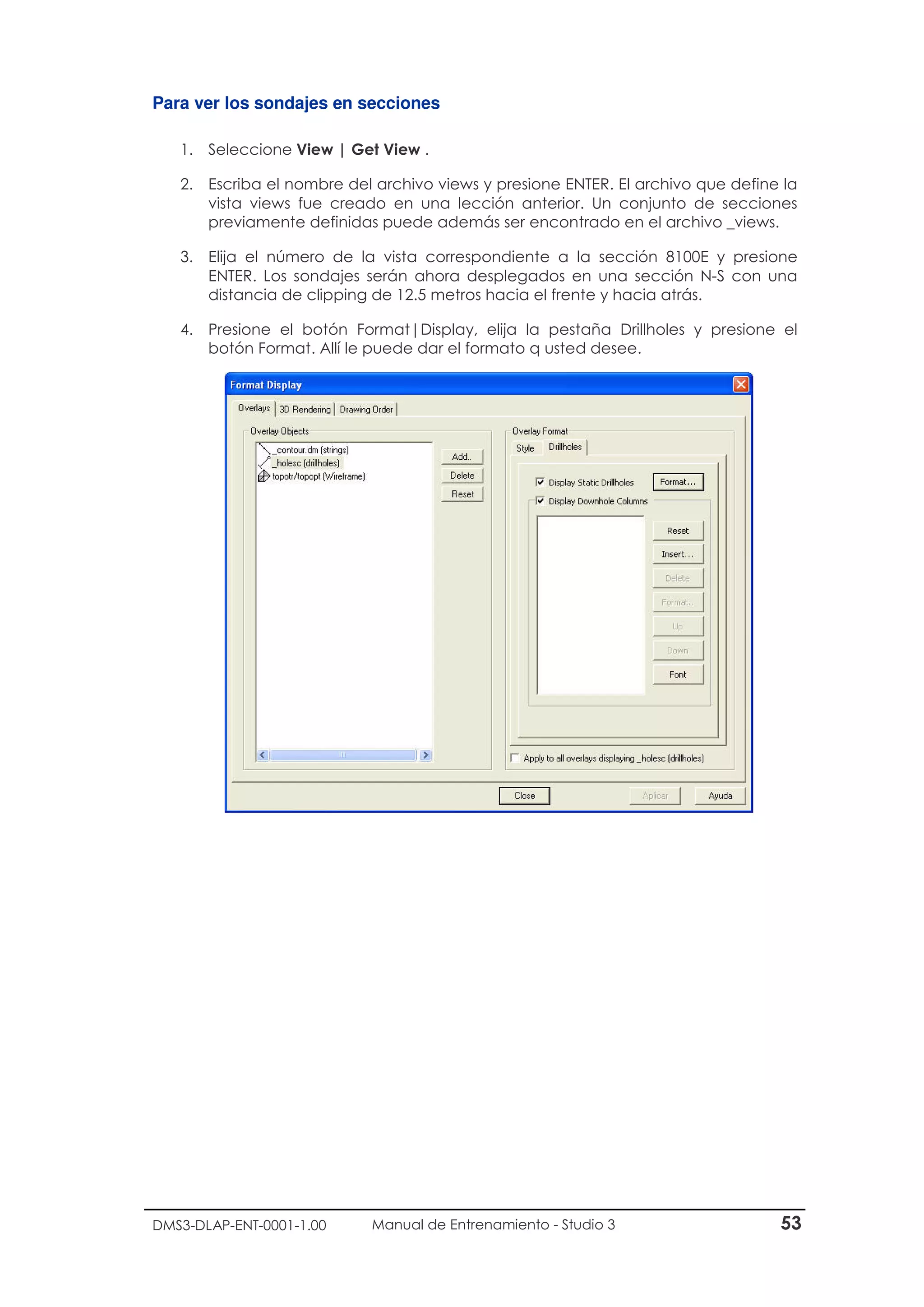 DMS3-DLAP-ENT-0001-1.00 Manual de Entrenamiento - Studio 3 53
Para ver los sondajes en secciones
1. Seleccione View | Get View .
2. Escriba el nombre del archivo views y presione ENTER. El archivo que define la
vista views fue creado en una lección anterior. Un conjunto de secciones
previamente definidas puede además ser encontrado en el archivo _views.
3. Elija el número de la vista correspondiente a la sección 8100E y presione
ENTER. Los sondajes serán ahora desplegados en una sección N-S con una
distancia de clipping de 12.5 metros hacia el frente y hacia atrás.
4. Presione el botón Format|Display, elija la pestaña Drillholes y presione el
botón Format. Allí le puede dar el formato q usted desee.
 