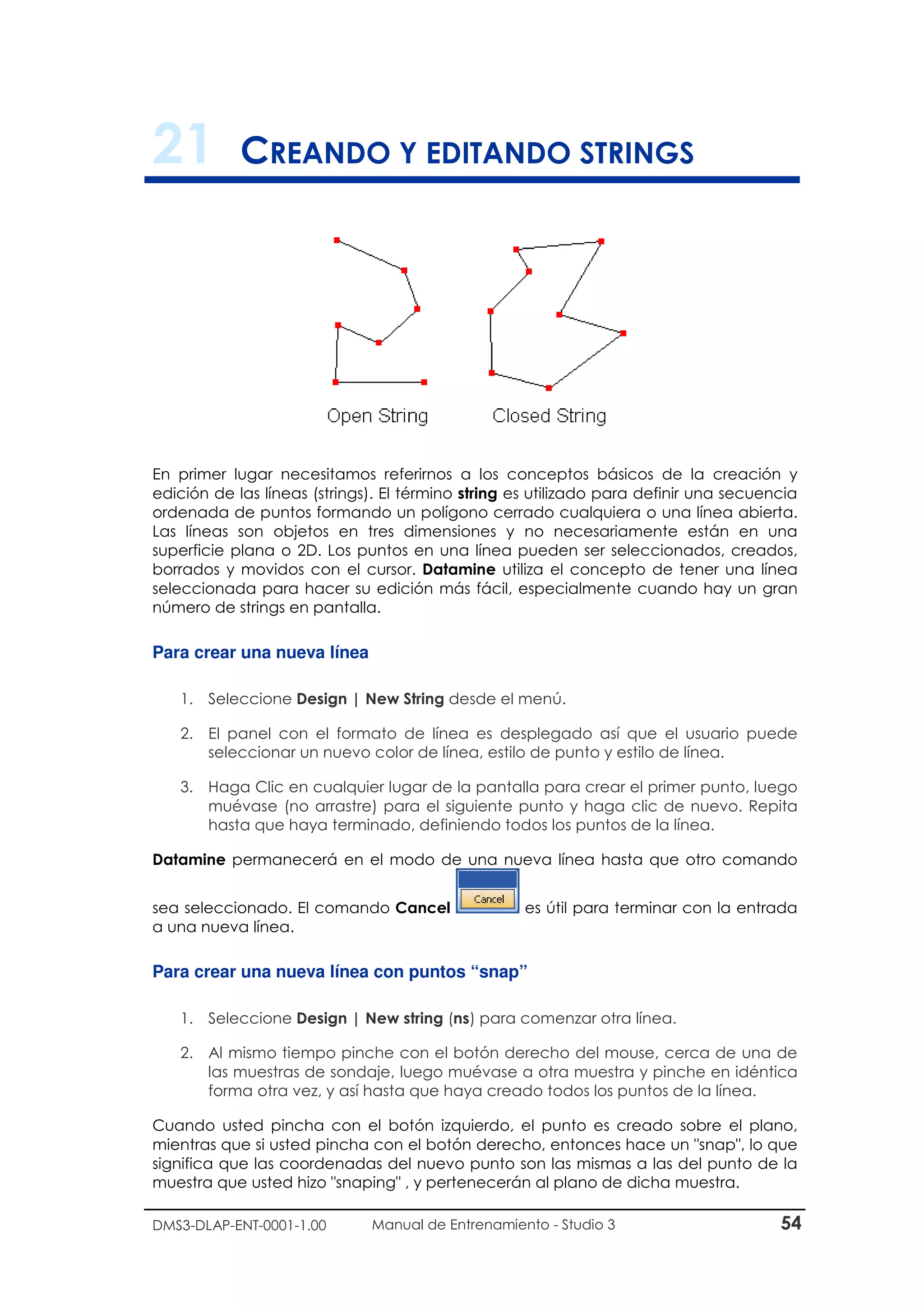 DMS3-DLAP-ENT-0001-1.00 Manual de Entrenamiento - Studio 3 54
21 CREANDO Y EDITANDO STRINGS
En primer lugar necesitamos referirnos a los conceptos básicos de la creación y
edición de las líneas (strings). El término string es utilizado para definir una secuencia
ordenada de puntos formando un polígono cerrado cualquiera o una línea abierta.
Las líneas son objetos en tres dimensiones y no necesariamente están en una
superficie plana o 2D. Los puntos en una línea pueden ser seleccionados, creados,
borrados y movidos con el cursor. Datamine utiliza el concepto de tener una línea
seleccionada para hacer su edición más fácil, especialmente cuando hay un gran
número de strings en pantalla.
Para crear una nueva línea
1. Seleccione Design | New String desde el menú.
2. El panel con el formato de línea es desplegado así que el usuario puede
seleccionar un nuevo color de línea, estilo de punto y estilo de línea.
3. Haga Clic en cualquier lugar de la pantalla para crear el primer punto, luego
muévase (no arrastre) para el siguiente punto y haga clic de nuevo. Repita
hasta que haya terminado, definiendo todos los puntos de la línea.
Datamine permanecerá en el modo de una nueva línea hasta que otro comando
sea seleccionado. El comando Cancel es útil para terminar con la entrada
a una nueva línea.
Para crear una nueva línea con puntos “snap”
1. Seleccione Design | New string (ns) para comenzar otra línea.
2. Al mismo tiempo pinche con el botón derecho del mouse, cerca de una de
las muestras de sondaje, luego muévase a otra muestra y pinche en idéntica
forma otra vez, y así hasta que haya creado todos los puntos de la línea.
Cuando usted pincha con el botón izquierdo, el punto es creado sobre el plano,
mientras que si usted pincha con el botón derecho, entonces hace un "snap", lo que
significa que las coordenadas del nuevo punto son las mismas a las del punto de la
muestra que usted hizo "snaping" , y pertenecerán al plano de dicha muestra.
 