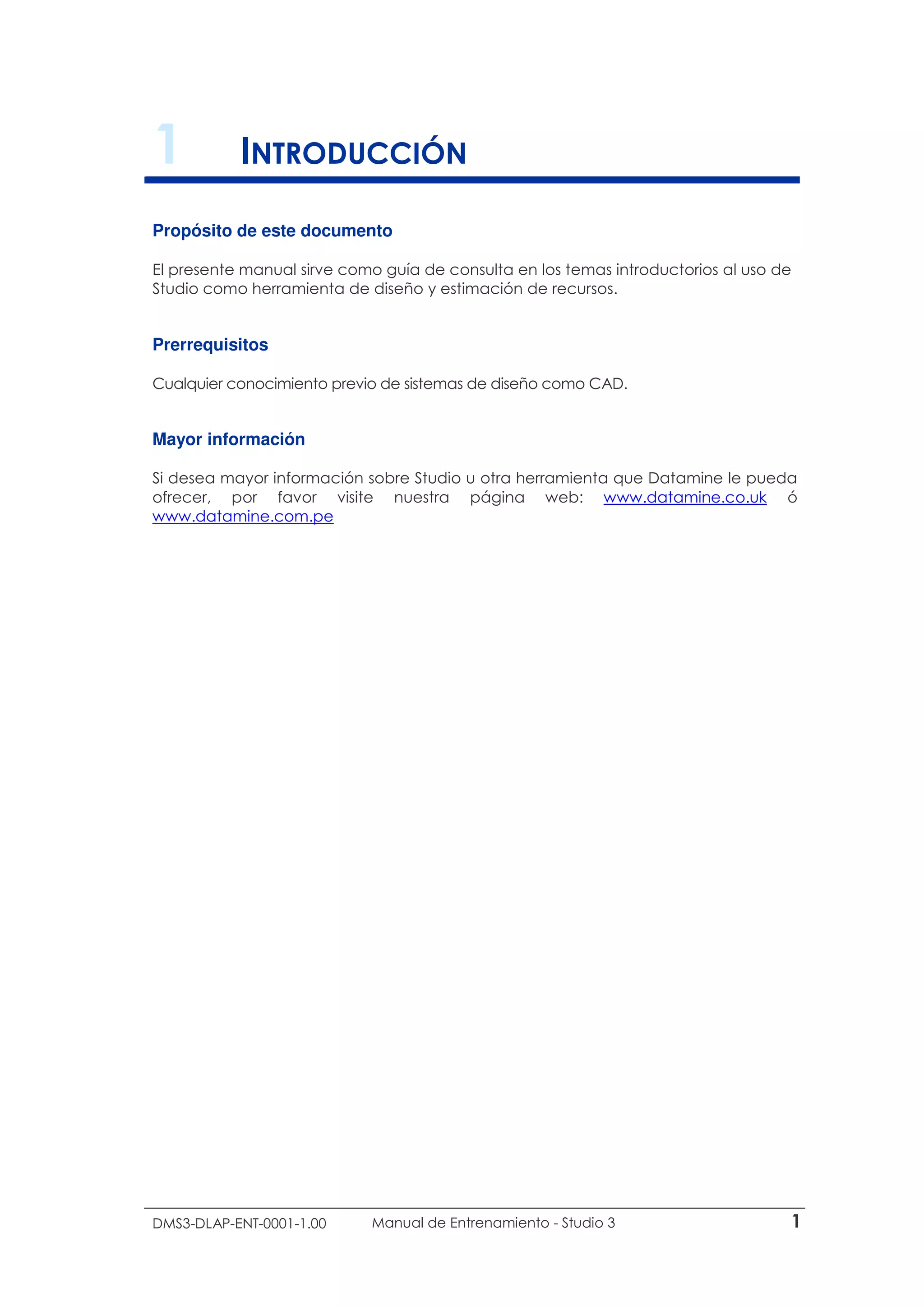 DMS3-DLAP-ENT-0001-1.00 Manual de Entrenamiento - Studio 3 1
1 INTRODUCCIÓN
Propósito de este documento
El presente manual sirve como guía de consulta en los temas introductorios al uso de
Studio como herramienta de diseño y estimación de recursos.
Prerrequisitos
Cualquier conocimiento previo de sistemas de diseño como CAD.
Mayor información
Si desea mayor información sobre Studio u otra herramienta que Datamine le pueda
ofrecer, por favor visite nuestra página web: www.datamine.co.uk ó
www.datamine.com.pe
 