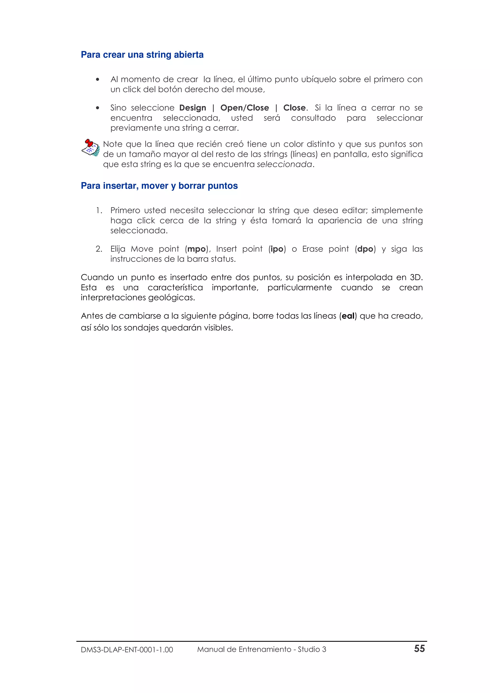 DMS3-DLAP-ENT-0001-1.00 Manual de Entrenamiento - Studio 3 55
Para crear una string abierta
• Al momento de crear la línea, el último punto ubíquelo sobre el primero con
un click del botón derecho del mouse,
• Sino seleccione Design | Open/Close | Close. Si la línea a cerrar no se
encuentra seleccionada, usted será consultado para seleccionar
previamente una string a cerrar.
Note que la línea que recién creó tiene un color distinto y que sus puntos son
de un tamaño mayor al del resto de las strings (líneas) en pantalla, esto significa
que esta string es la que se encuentra seleccionada.
Para insertar, mover y borrar puntos
1. Primero usted necesita seleccionar la string que desea editar; simplemente
haga click cerca de la string y ésta tomará la apariencia de una string
seleccionada.
2. Elija Move point (mpo), Insert point (ipo) o Erase point (dpo) y siga las
instrucciones de la barra status.
Cuando un punto es insertado entre dos puntos, su posición es interpolada en 3D.
Esta es una característica importante, particularmente cuando se crean
interpretaciones geológicas.
Antes de cambiarse a la siguiente página, borre todas las líneas (eal) que ha creado,
así sólo los sondajes quedarán visibles.
 
