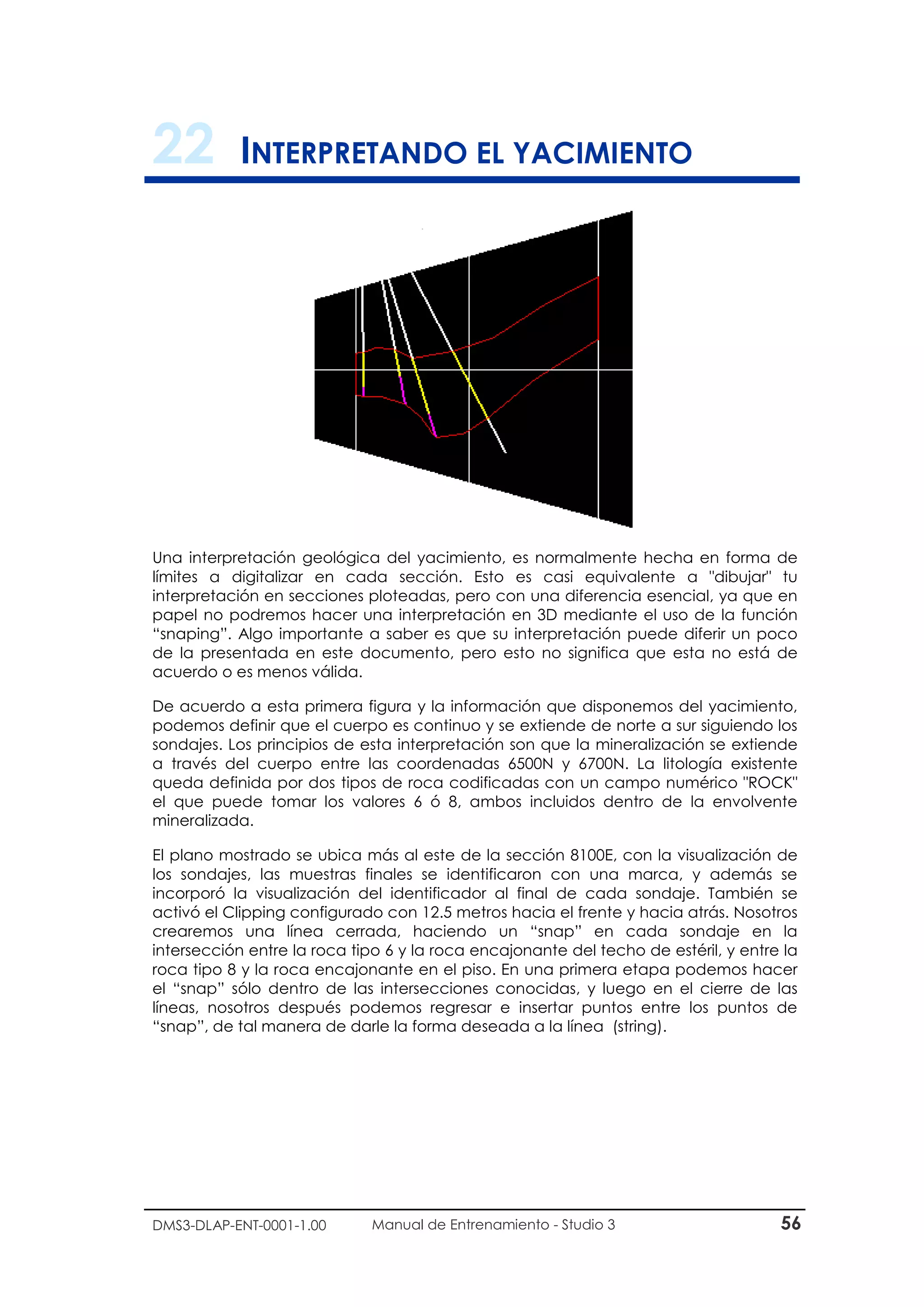 DMS3-DLAP-ENT-0001-1.00 Manual de Entrenamiento - Studio 3 56
22 INTERPRETANDO EL YACIMIENTO
Una interpretación geológica del yacimiento, es normalmente hecha en forma de
límites a digitalizar en cada sección. Esto es casi equivalente a "dibujar" tu
interpretación en secciones ploteadas, pero con una diferencia esencial, ya que en
papel no podremos hacer una interpretación en 3D mediante el uso de la función
“snaping”. Algo importante a saber es que su interpretación puede diferir un poco
de la presentada en este documento, pero esto no significa que esta no está de
acuerdo o es menos válida.
De acuerdo a esta primera figura y la información que disponemos del yacimiento,
podemos definir que el cuerpo es continuo y se extiende de norte a sur siguiendo los
sondajes. Los principios de esta interpretación son que la mineralización se extiende
a través del cuerpo entre las coordenadas 6500N y 6700N. La litología existente
queda definida por dos tipos de roca codificadas con un campo numérico "ROCK"
el que puede tomar los valores 6 ó 8, ambos incluidos dentro de la envolvente
mineralizada.
El plano mostrado se ubica más al este de la sección 8100E, con la visualización de
los sondajes, las muestras finales se identificaron con una marca, y además se
incorporó la visualización del identificador al final de cada sondaje. También se
activó el Clipping configurado con 12.5 metros hacia el frente y hacia atrás. Nosotros
crearemos una línea cerrada, haciendo un “snap” en cada sondaje en la
intersección entre la roca tipo 6 y la roca encajonante del techo de estéril, y entre la
roca tipo 8 y la roca encajonante en el piso. En una primera etapa podemos hacer
el “snap” sólo dentro de las intersecciones conocidas, y luego en el cierre de las
líneas, nosotros después podemos regresar e insertar puntos entre los puntos de
“snap”, de tal manera de darle la forma deseada a la línea (string).
 