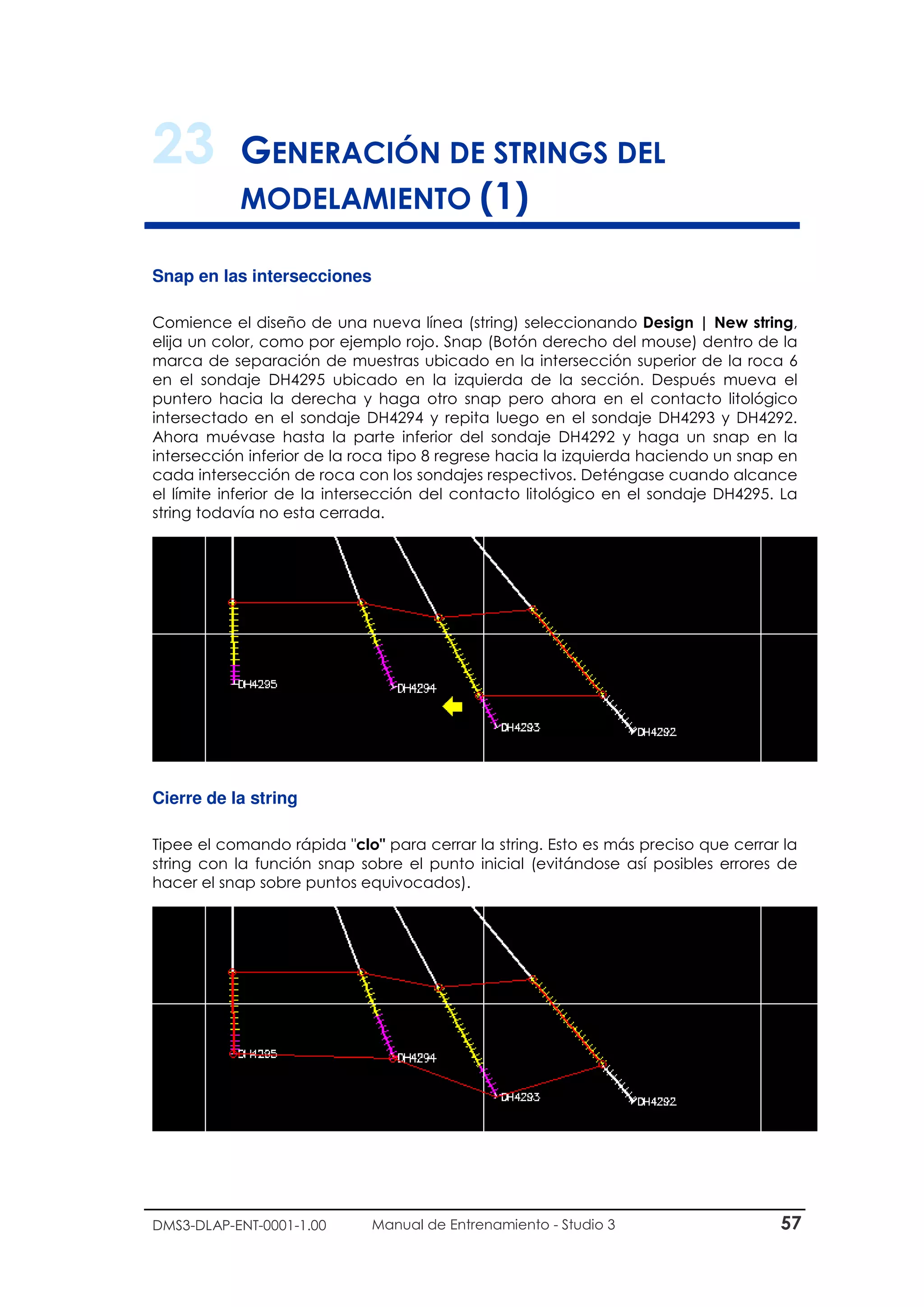 DMS3-DLAP-ENT-0001-1.00 Manual de Entrenamiento - Studio 3 57
23 GENERACIÓN DE STRINGS DEL
MODELAMIENTO (1)
Snap en las intersecciones
Comience el diseño de una nueva línea (string) seleccionando Design | New string,
elija un color, como por ejemplo rojo. Snap (Botón derecho del mouse) dentro de la
marca de separación de muestras ubicado en la intersección superior de la roca 6
en el sondaje DH4295 ubicado en la izquierda de la sección. Después mueva el
puntero hacia la derecha y haga otro snap pero ahora en el contacto litológico
intersectado en el sondaje DH4294 y repita luego en el sondaje DH4293 y DH4292.
Ahora muévase hasta la parte inferior del sondaje DH4292 y haga un snap en la
intersección inferior de la roca tipo 8 regrese hacia la izquierda haciendo un snap en
cada intersección de roca con los sondajes respectivos. Deténgase cuando alcance
el límite inferior de la intersección del contacto litológico en el sondaje DH4295. La
string todavía no esta cerrada.
Cierre de la string
Tipee el comando rápida "clo" para cerrar la string. Esto es más preciso que cerrar la
string con la función snap sobre el punto inicial (evitándose así posibles errores de
hacer el snap sobre puntos equivocados).
 