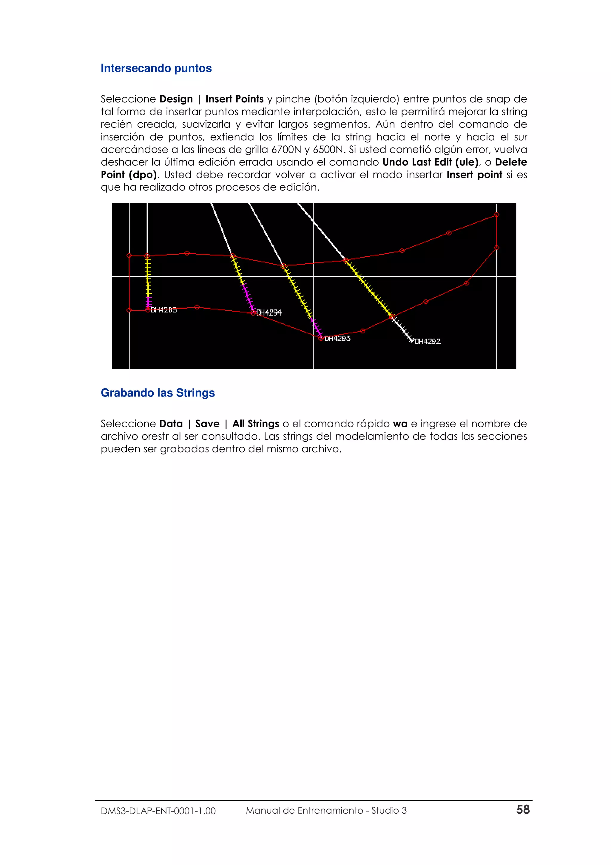 DMS3-DLAP-ENT-0001-1.00 Manual de Entrenamiento - Studio 3 58
Intersecando puntos
Seleccione Design | Insert Points y pinche (botón izquierdo) entre puntos de snap de
tal forma de insertar puntos mediante interpolación, esto le permitirá mejorar la string
recién creada, suavizarla y evitar largos segmentos. Aún dentro del comando de
inserción de puntos, extienda los límites de la string hacia el norte y hacia el sur
acercándose a las líneas de grilla 6700N y 6500N. Si usted cometió algún error, vuelva
deshacer la última edición errada usando el comando Undo Last Edit (ule), o Delete
Point (dpo). Usted debe recordar volver a activar el modo insertar Insert point si es
que ha realizado otros procesos de edición.
Grabando las Strings
Seleccione Data | Save | All Strings o el comando rápido wa e ingrese el nombre de
archivo orestr al ser consultado. Las strings del modelamiento de todas las secciones
pueden ser grabadas dentro del mismo archivo.
 