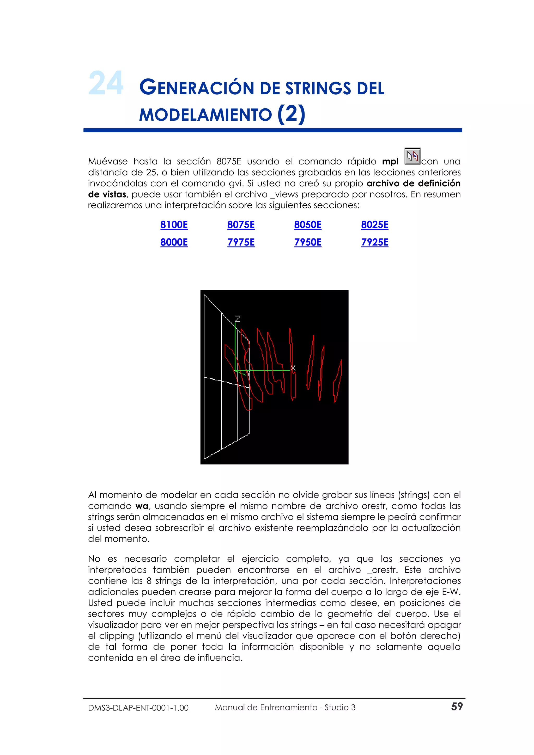 DMS3-DLAP-ENT-0001-1.00 Manual de Entrenamiento - Studio 3 59
24 GENERACIÓN DE STRINGS DEL
MODELAMIENTO (2)
Muévase hasta la sección 8075E usando el comando rápido mpl con una
distancia de 25, o bien utilizando las secciones grabadas en las lecciones anteriores
invocándolas con el comando gvi. Si usted no creó su propio archivo de definición
de vistas, puede usar también el archivo _views preparado por nosotros. En resumen
realizaremos una interpretación sobre las siguientes secciones:
8100E 8075E 8050E 8025E
8000E 7975E 7950E 7925E
Al momento de modelar en cada sección no olvide grabar sus líneas (strings) con el
comando wa, usando siempre el mismo nombre de archivo orestr, como todas las
strings serán almacenadas en el mismo archivo el sistema siempre le pedirá confirmar
si usted desea sobrescribir el archivo existente reemplazándolo por la actualización
del momento.
No es necesario completar el ejercicio completo, ya que las secciones ya
interpretadas también pueden encontrarse en el archivo _orestr. Este archivo
contiene las 8 strings de la interpretación, una por cada sección. Interpretaciones
adicionales pueden crearse para mejorar la forma del cuerpo a lo largo de eje E-W.
Usted puede incluir muchas secciones intermedias como desee, en posiciones de
sectores muy complejos o de rápido cambio de la geometría del cuerpo. Use el
visualizador para ver en mejor perspectiva las strings – en tal caso necesitará apagar
el clipping (utilizando el menú del visualizador que aparece con el botón derecho)
de tal forma de poner toda la información disponible y no solamente aquella
contenida en el área de influencia.
 