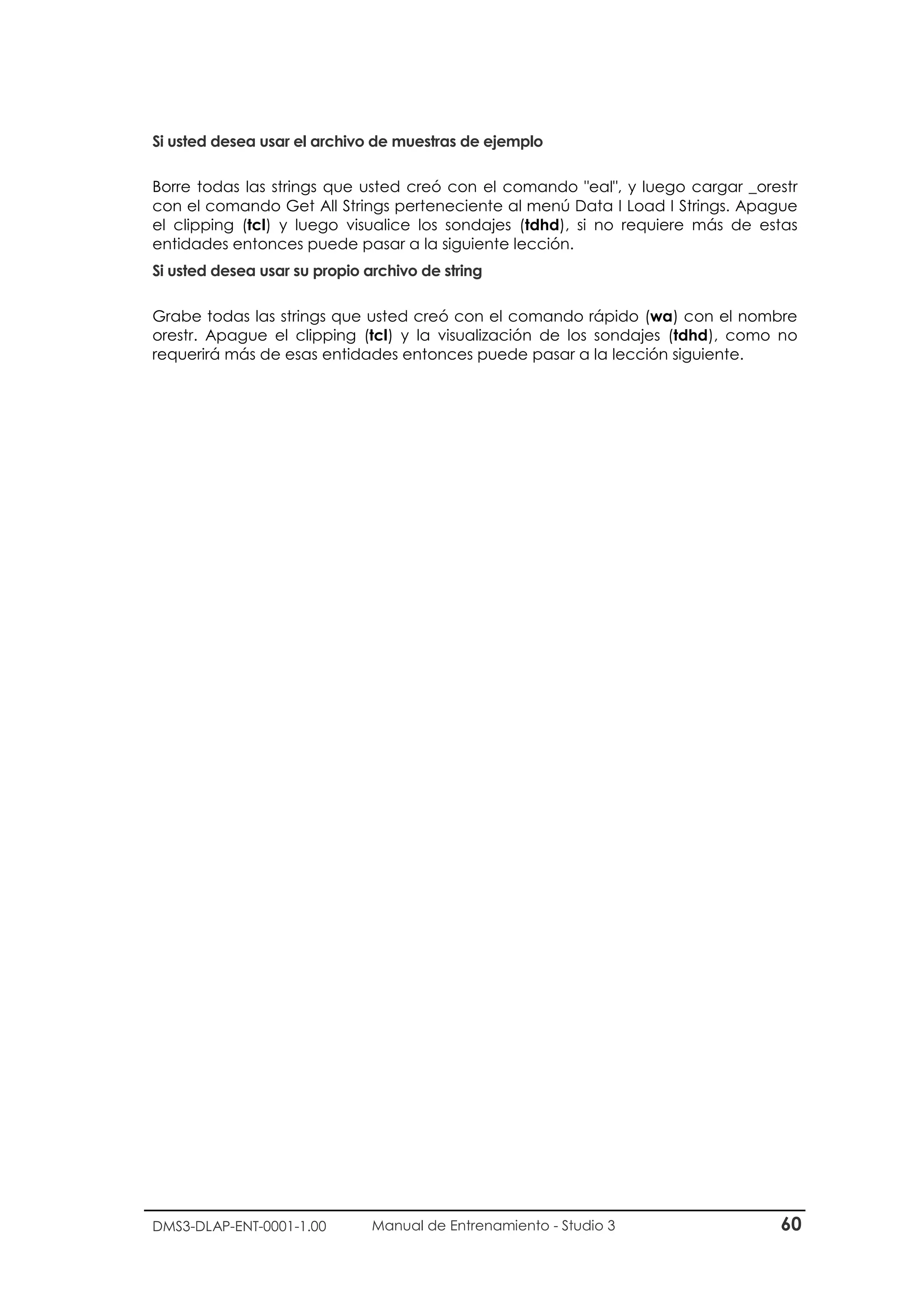 DMS3-DLAP-ENT-0001-1.00 Manual de Entrenamiento - Studio 3 60
Si usted desea usar el archivo de muestras de ejemplo
Borre todas las strings que usted creó con el comando "eal", y luego cargar _orestr
con el comando Get All Strings perteneciente al menú Data I Load I Strings. Apague
el clipping (tcl) y luego visualice los sondajes (tdhd), si no requiere más de estas
entidades entonces puede pasar a la siguiente lección.
Si usted desea usar su propio archivo de string
Grabe todas las strings que usted creó con el comando rápido (wa) con el nombre
orestr. Apague el clipping (tcl) y la visualización de los sondajes (tdhd), como no
requerirá más de esas entidades entonces puede pasar a la lección siguiente.
 
