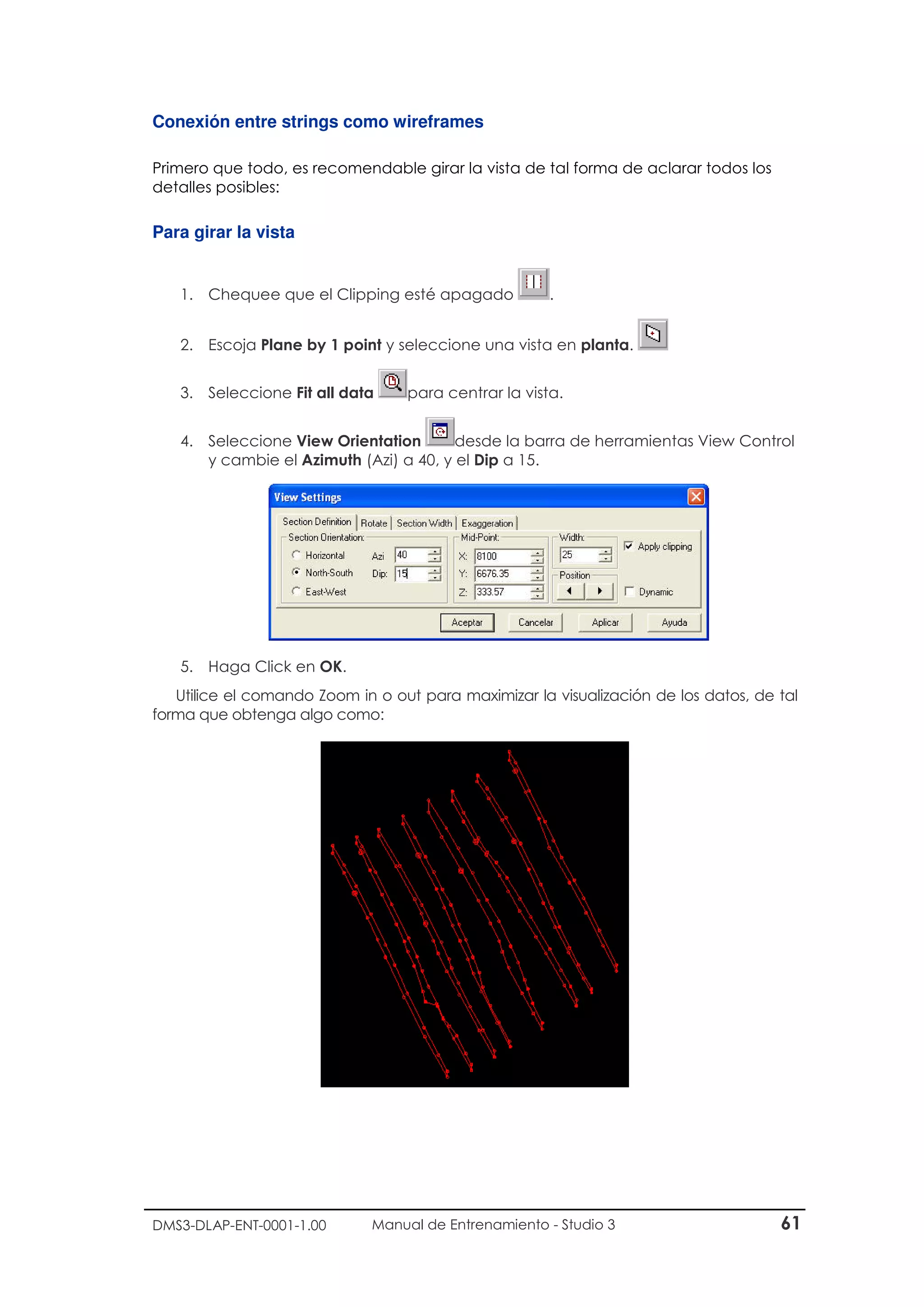 DMS3-DLAP-ENT-0001-1.00 Manual de Entrenamiento - Studio 3 61
Conexión entre strings como wireframes
Primero que todo, es recomendable girar la vista de tal forma de aclarar todos los
detalles posibles:
Para girar la vista
1. Chequee que el Clipping esté apagado .
2. Escoja Plane by 1 point y seleccione una vista en planta.
3. Seleccione Fit all data para centrar la vista.
4. Seleccione View Orientation desde la barra de herramientas View Control
y cambie el Azimuth (Azi) a 40, y el Dip a 15.
5. Haga Click en OK.
Utilice el comando Zoom in o out para maximizar la visualización de los datos, de tal
forma que obtenga algo como:
 