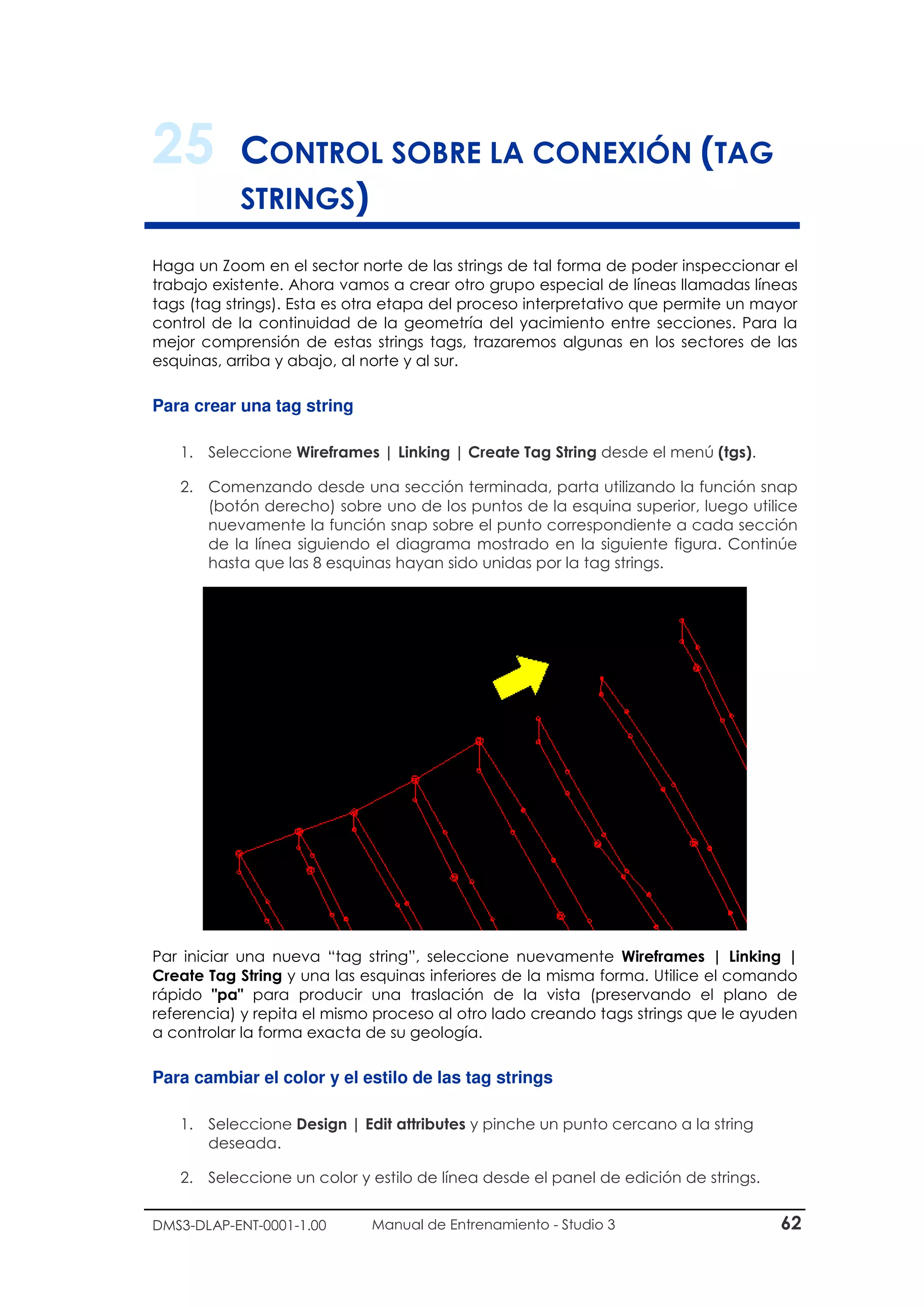 DMS3-DLAP-ENT-0001-1.00 Manual de Entrenamiento - Studio 3 62
25 CONTROL SOBRE LA CONEXIÓN (TAG
STRINGS)
Haga un Zoom en el sector norte de las strings de tal forma de poder inspeccionar el
trabajo existente. Ahora vamos a crear otro grupo especial de líneas llamadas líneas
tags (tag strings). Esta es otra etapa del proceso interpretativo que permite un mayor
control de la continuidad de la geometría del yacimiento entre secciones. Para la
mejor comprensión de estas strings tags, trazaremos algunas en los sectores de las
esquinas, arriba y abajo, al norte y al sur.
Para crear una tag string
1. Seleccione Wireframes | Linking | Create Tag String desde el menú (tgs).
2. Comenzando desde una sección terminada, parta utilizando la función snap
(botón derecho) sobre uno de los puntos de la esquina superior, luego utilice
nuevamente la función snap sobre el punto correspondiente a cada sección
de la línea siguiendo el diagrama mostrado en la siguiente figura. Continúe
hasta que las 8 esquinas hayan sido unidas por la tag strings.
Par iniciar una nueva “tag string”, seleccione nuevamente Wireframes | Linking |
Create Tag String y una las esquinas inferiores de la misma forma. Utilice el comando
rápido "pa" para producir una traslación de la vista (preservando el plano de
referencia) y repita el mismo proceso al otro lado creando tags strings que le ayuden
a controlar la forma exacta de su geología.
Para cambiar el color y el estilo de las tag strings
1. Seleccione Design | Edit attributes y pinche un punto cercano a la string
deseada.
2. Seleccione un color y estilo de línea desde el panel de edición de strings.
 