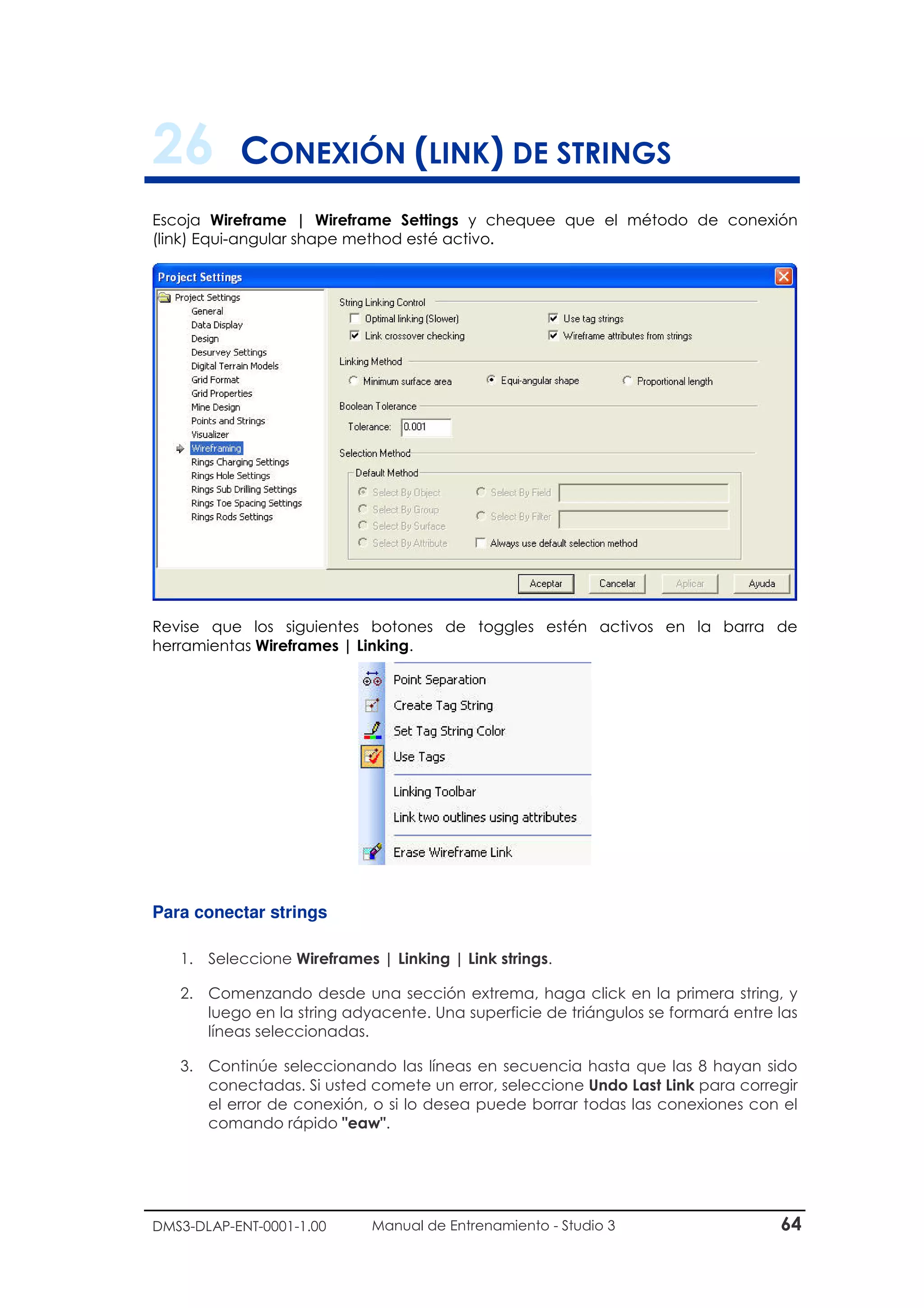 DMS3-DLAP-ENT-0001-1.00 Manual de Entrenamiento - Studio 3 64
26 CONEXIÓN (LINK) DE STRINGS
Escoja Wireframe | Wireframe Settings y chequee que el método de conexión
(link) Equi-angular shape method esté activo.
Revise que los siguientes botones de toggles estén activos en la barra de
herramientas Wireframes | Linking.
Para conectar strings
1. Seleccione Wireframes | Linking | Link strings.
2. Comenzando desde una sección extrema, haga click en la primera string, y
luego en la string adyacente. Una superficie de triángulos se formará entre las
líneas seleccionadas.
3. Continúe seleccionando las líneas en secuencia hasta que las 8 hayan sido
conectadas. Si usted comete un error, seleccione Undo Last Link para corregir
el error de conexión, o si lo desea puede borrar todas las conexiones con el
comando rápido "eaw".
 