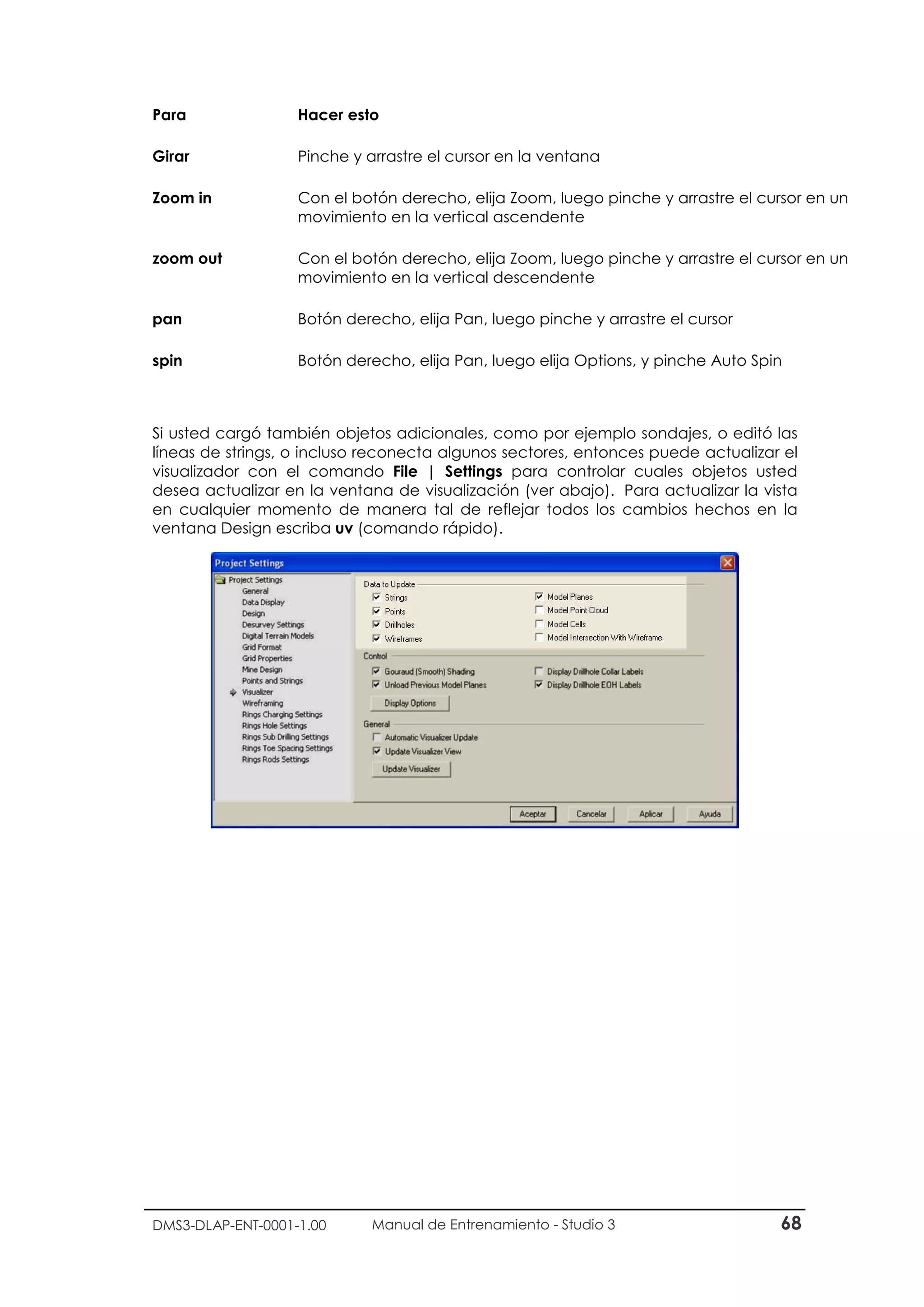 DMS3-DLAP-ENT-0001-1.00 Manual de Entrenamiento - Studio 3 68
Para Hacer esto
Girar Pinche y arrastre el cursor en la ventana
Zoom in Con el botón derecho, elija Zoom, luego pinche y arrastre el cursor en un
movimiento en la vertical ascendente
zoom out Con el botón derecho, elija Zoom, luego pinche y arrastre el cursor en un
movimiento en la vertical descendente
pan Botón derecho, elija Pan, luego pinche y arrastre el cursor
spin Botón derecho, elija Pan, luego elija Options, y pinche Auto Spin
Si usted cargó también objetos adicionales, como por ejemplo sondajes, o editó las
líneas de strings, o incluso reconecta algunos sectores, entonces puede actualizar el
visualizador con el comando File | Settings para controlar cuales objetos usted
desea actualizar en la ventana de visualización (ver abajo). Para actualizar la vista
en cualquier momento de manera tal de reflejar todos los cambios hechos en la
ventana Design escriba uv (comando rápido).
 