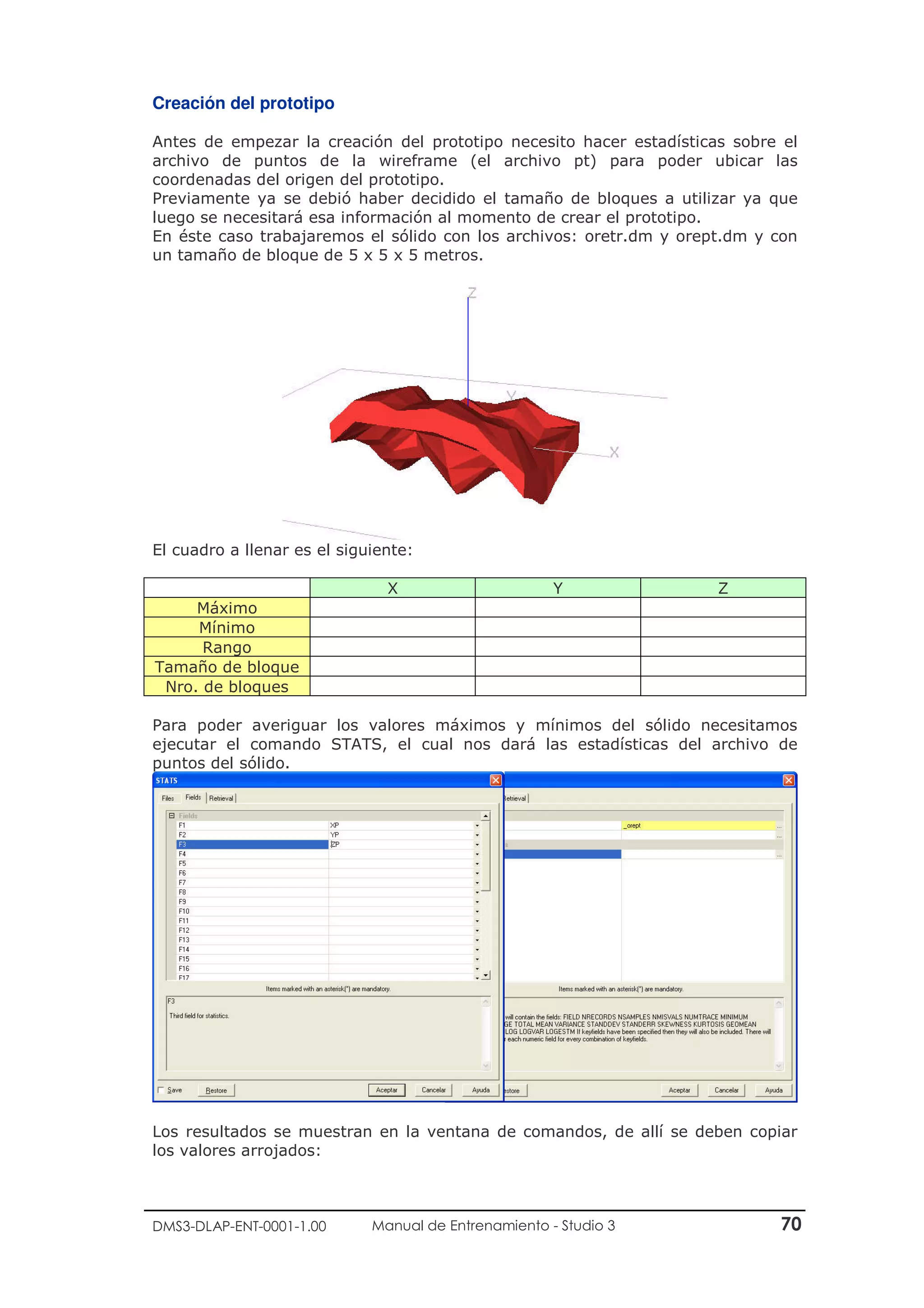 DMS3-DLAP-ENT-0001-1.00 Manual de Entrenamiento - Studio 3 70
Creación del prototipo
Antes de empezar la creación del prototipo necesito hacer estadísticas sobre el
archivo de puntos de la wireframe (el archivo pt) para poder ubicar las
coordenadas del origen del prototipo.
Previamente ya se debió haber decidido el tamaño de bloques a utilizar ya que
luego se necesitará esa información al momento de crear el prototipo.
En éste caso trabajaremos el sólido con los archivos: oretr.dm y orept.dm y con
un tamaño de bloque de 5 x 5 x 5 metros.
El cuadro a llenar es el siguiente:
X Y Z
Máximo
Mínimo
Rango
Tamaño de bloque
Nro. de bloques
Para poder averiguar los valores máximos y mínimos del sólido necesitamos
ejecutar el comando STATS, el cual nos dará las estadísticas del archivo de
puntos del sólido.
Los resultados se muestran en la ventana de comandos, de allí se deben copiar
los valores arrojados:
 