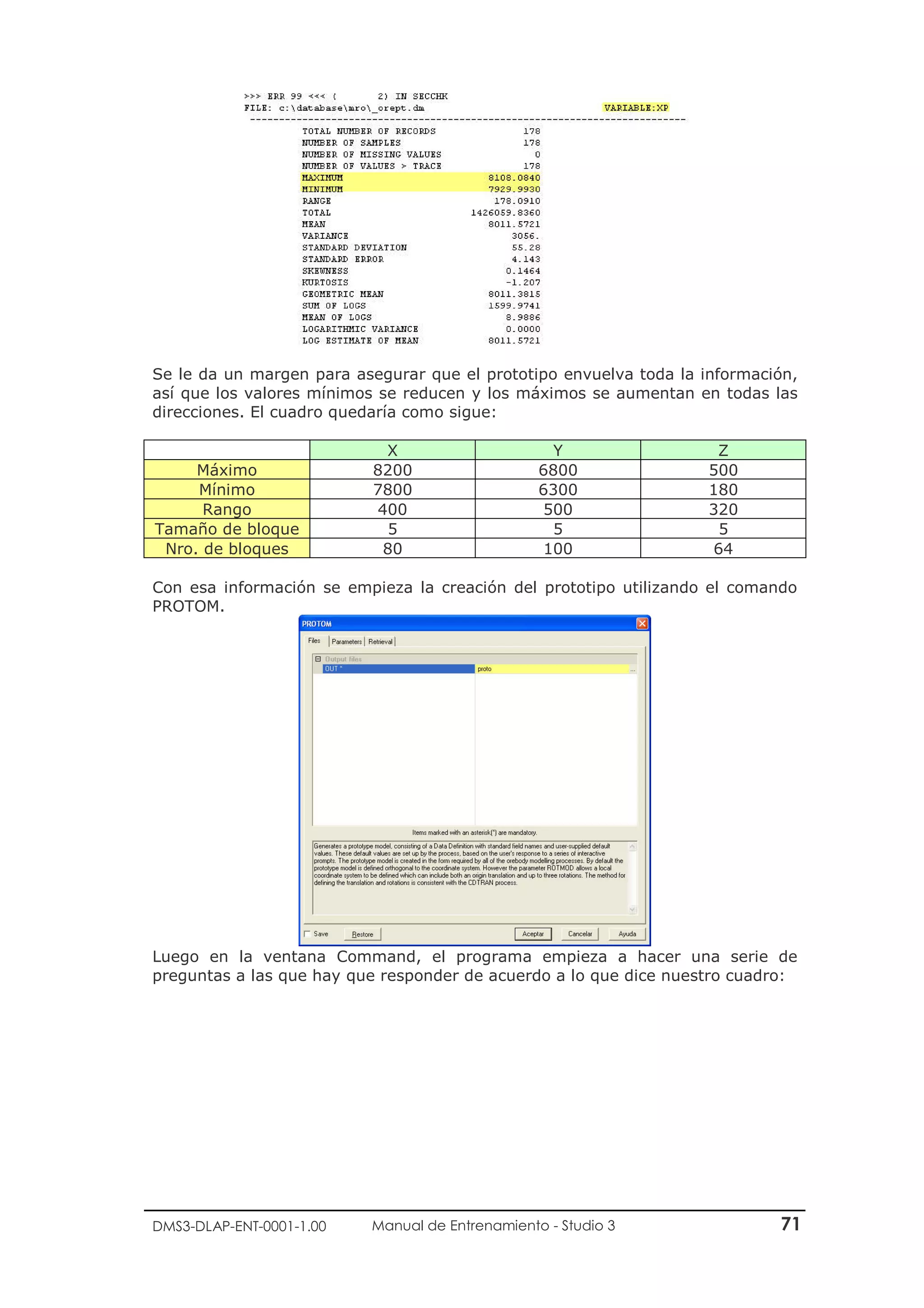 DMS3-DLAP-ENT-0001-1.00 Manual de Entrenamiento - Studio 3 71
Se le da un margen para asegurar que el prototipo envuelva toda la información,
así que los valores mínimos se reducen y los máximos se aumentan en todas las
direcciones. El cuadro quedaría como sigue:
X Y Z
Máximo 8200 6800 500
Mínimo 7800 6300 180
Rango 400 500 320
Tamaño de bloque 5 5 5
Nro. de bloques 80 100 64
Con esa información se empieza la creación del prototipo utilizando el comando
PROTOM.
Luego en la ventana Command, el programa empieza a hacer una serie de
preguntas a las que hay que responder de acuerdo a lo que dice nuestro cuadro:
 