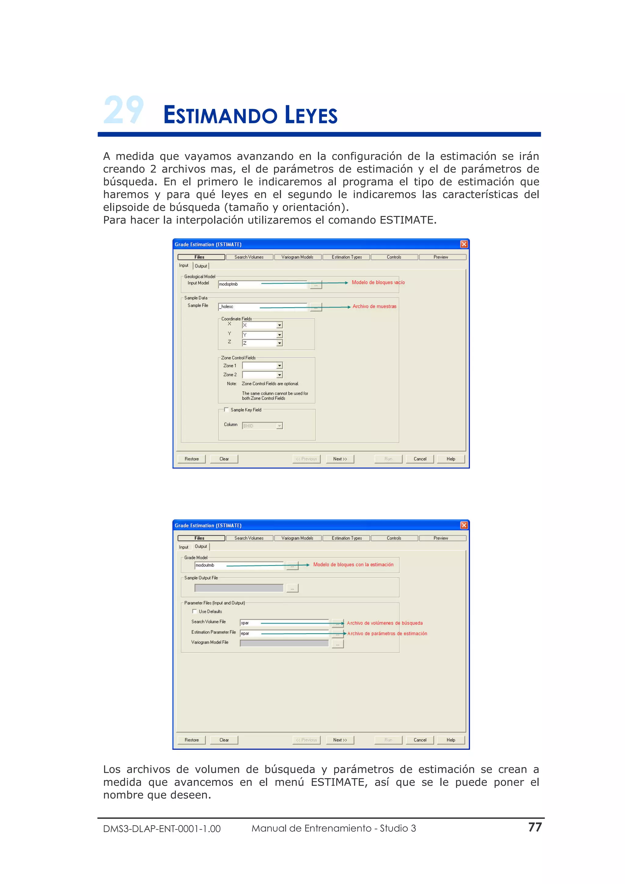 DMS3-DLAP-ENT-0001-1.00 Manual de Entrenamiento - Studio 3 77
29 ESTIMANDO LEYES
A medida que vayamos avanzando en la configuración de la estimación se irán
creando 2 archivos mas, el de parámetros de estimación y el de parámetros de
búsqueda. En el primero le indicaremos al programa el tipo de estimación que
haremos y para qué leyes en el segundo le indicaremos las características del
elipsoide de búsqueda (tamaño y orientación).
Para hacer la interpolación utilizaremos el comando ESTIMATE.
Los archivos de volumen de búsqueda y parámetros de estimación se crean a
medida que avancemos en el menú ESTIMATE, así que se le puede poner el
nombre que deseen.
 