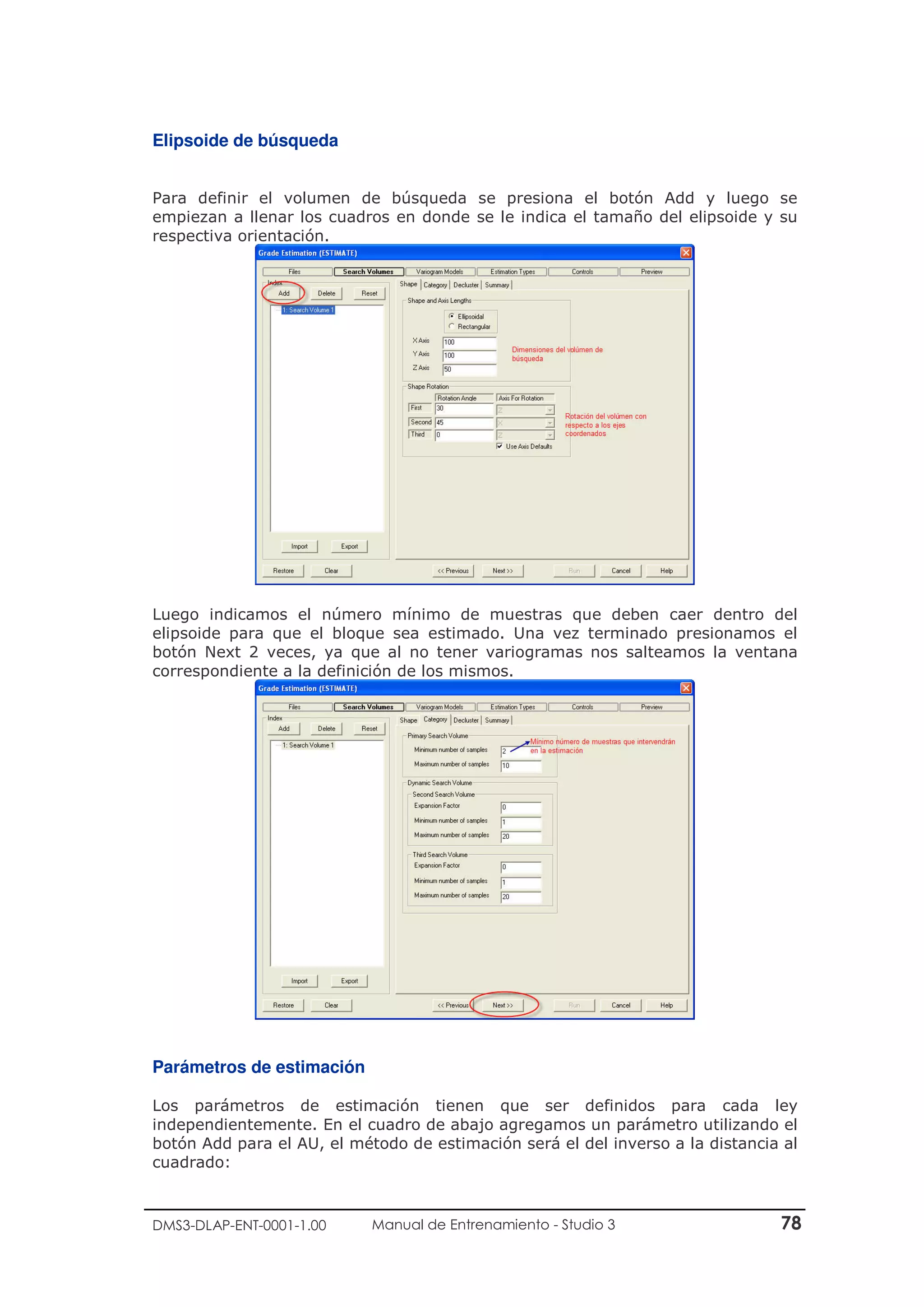 DMS3-DLAP-ENT-0001-1.00 Manual de Entrenamiento - Studio 3 78
Elipsoide de búsqueda
Para definir el volumen de búsqueda se presiona el botón Add y luego se
empiezan a llenar los cuadros en donde se le indica el tamaño del elipsoide y su
respectiva orientación.
Luego indicamos el número mínimo de muestras que deben caer dentro del
elipsoide para que el bloque sea estimado. Una vez terminado presionamos el
botón Next 2 veces, ya que al no tener variogramas nos salteamos la ventana
correspondiente a la definición de los mismos.
Parámetros de estimación
Los parámetros de estimación tienen que ser definidos para cada ley
independientemente. En el cuadro de abajo agregamos un parámetro utilizando el
botón Add para el AU, el método de estimación será el del inverso a la distancia al
cuadrado:
 