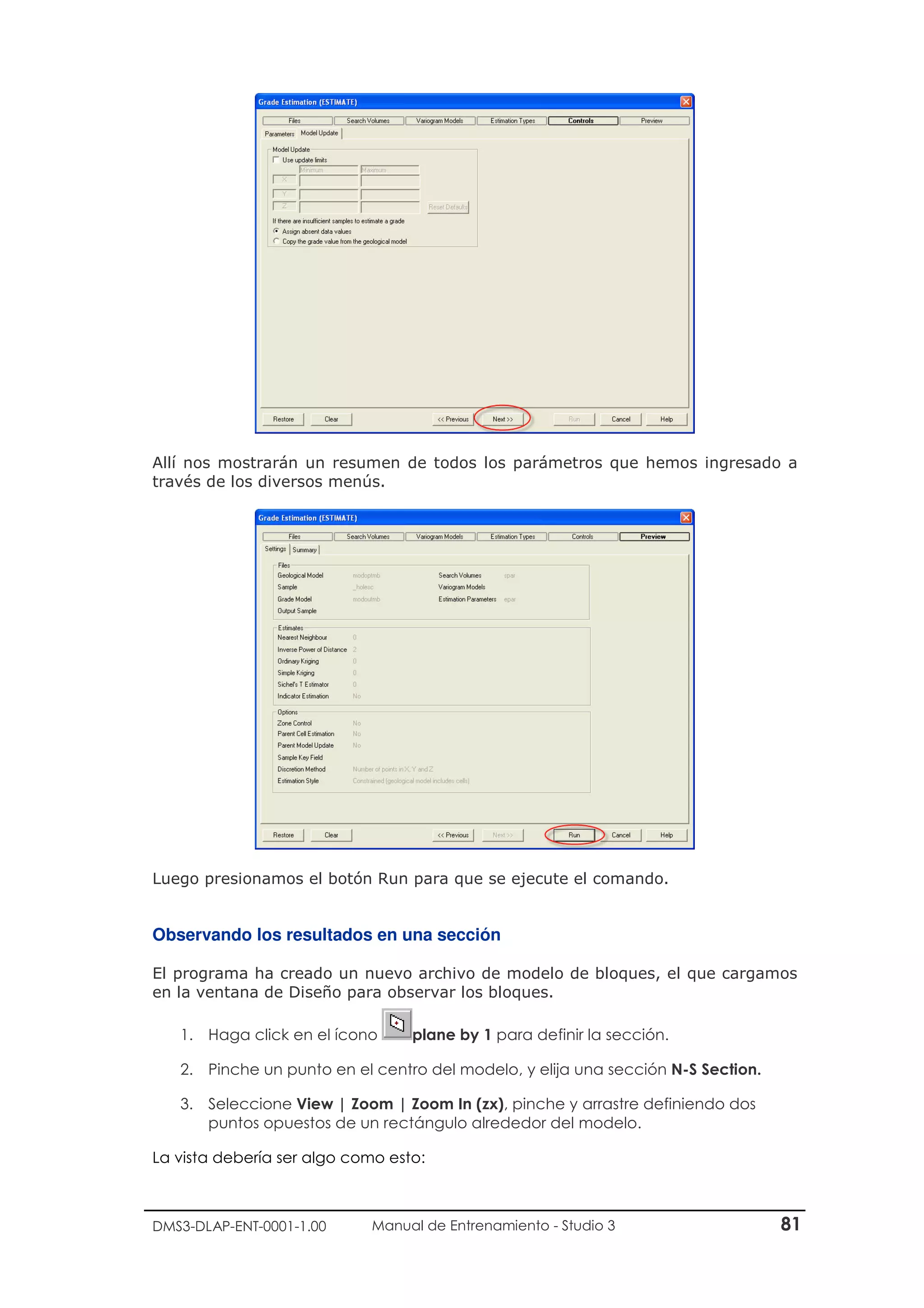 DMS3-DLAP-ENT-0001-1.00 Manual de Entrenamiento - Studio 3 81
Allí nos mostrarán un resumen de todos los parámetros que hemos ingresado a
través de los diversos menús.
Luego presionamos el botón Run para que se ejecute el comando.
Observando los resultados en una sección
El programa ha creado un nuevo archivo de modelo de bloques, el que cargamos
en la ventana de Diseño para observar los bloques.
1. Haga click en el ícono plane by 1 para definir la sección.
2. Pinche un punto en el centro del modelo, y elija una sección N-S Section.
3. Seleccione View | Zoom | Zoom In (zx), pinche y arrastre definiendo dos
puntos opuestos de un rectángulo alrededor del modelo.
La vista debería ser algo como esto:
 