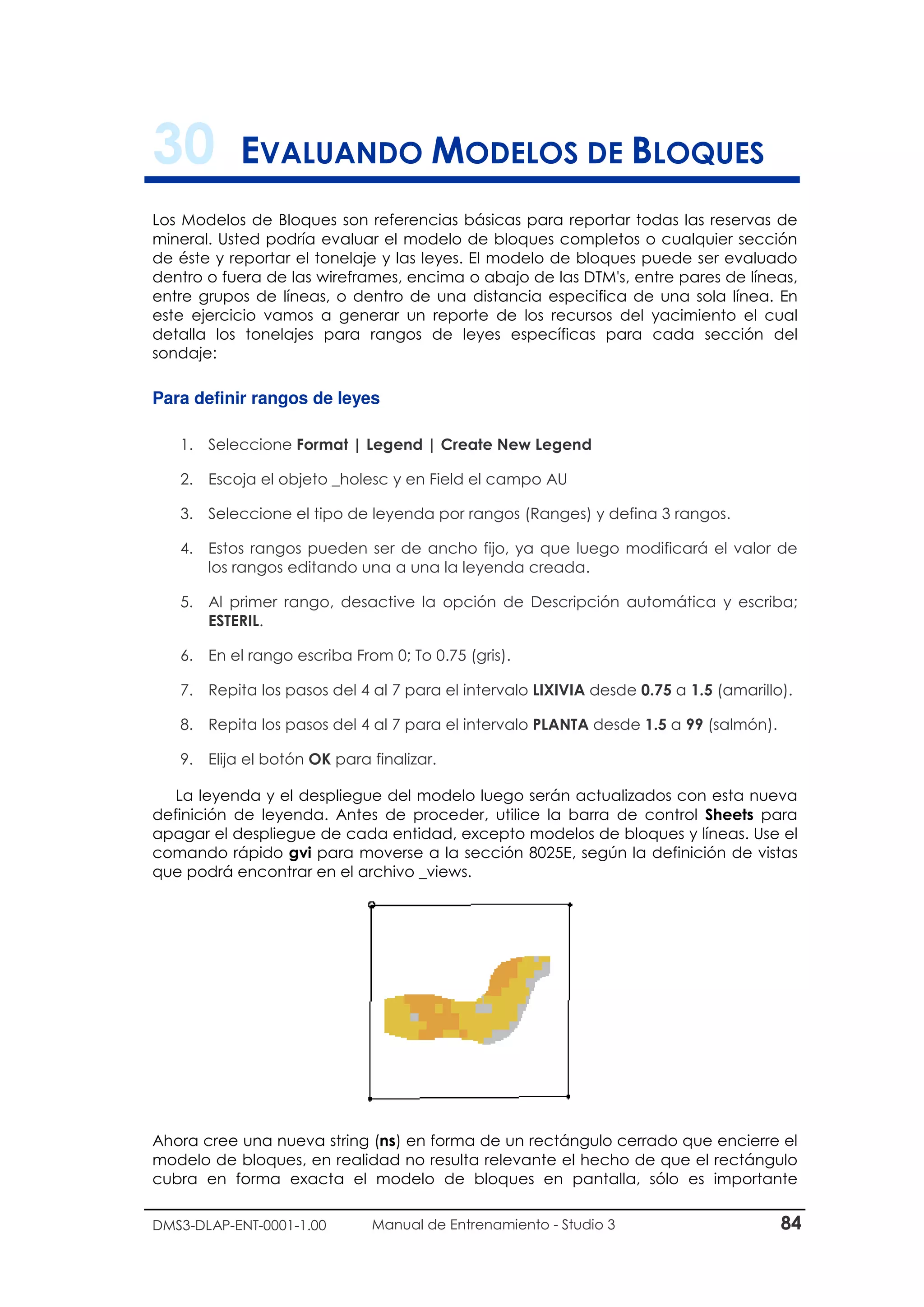 DMS3-DLAP-ENT-0001-1.00 Manual de Entrenamiento - Studio 3 84
30 EVALUANDO MODELOS DE BLOQUES
Los Modelos de Bloques son referencias básicas para reportar todas las reservas de
mineral. Usted podría evaluar el modelo de bloques completos o cualquier sección
de éste y reportar el tonelaje y las leyes. El modelo de bloques puede ser evaluado
dentro o fuera de las wireframes, encima o abajo de las DTM's, entre pares de líneas,
entre grupos de líneas, o dentro de una distancia especifica de una sola línea. En
este ejercicio vamos a generar un reporte de los recursos del yacimiento el cual
detalla los tonelajes para rangos de leyes específicas para cada sección del
sondaje:
Para definir rangos de leyes
1. Seleccione Format | Legend | Create New Legend
2. Escoja el objeto _holesc y en Field el campo AU
3. Seleccione el tipo de leyenda por rangos (Ranges) y defina 3 rangos.
4. Estos rangos pueden ser de ancho fijo, ya que luego modificará el valor de
los rangos editando una a una la leyenda creada.
5. Al primer rango, desactive la opción de Descripción automática y escriba;
ESTERIL.
6. En el rango escriba From 0; To 0.75 (gris).
7. Repita los pasos del 4 al 7 para el intervalo LIXIVIA desde 0.75 a 1.5 (amarillo).
8. Repita los pasos del 4 al 7 para el intervalo PLANTA desde 1.5 a 99 (salmón).
9. Elija el botón OK para finalizar.
La leyenda y el despliegue del modelo luego serán actualizados con esta nueva
definición de leyenda. Antes de proceder, utilice la barra de control Sheets para
apagar el despliegue de cada entidad, excepto modelos de bloques y líneas. Use el
comando rápido gvi para moverse a la sección 8025E, según la definición de vistas
que podrá encontrar en el archivo _views.
Ahora cree una nueva string (ns) en forma de un rectángulo cerrado que encierre el
modelo de bloques, en realidad no resulta relevante el hecho de que el rectángulo
cubra en forma exacta el modelo de bloques en pantalla, sólo es importante
 