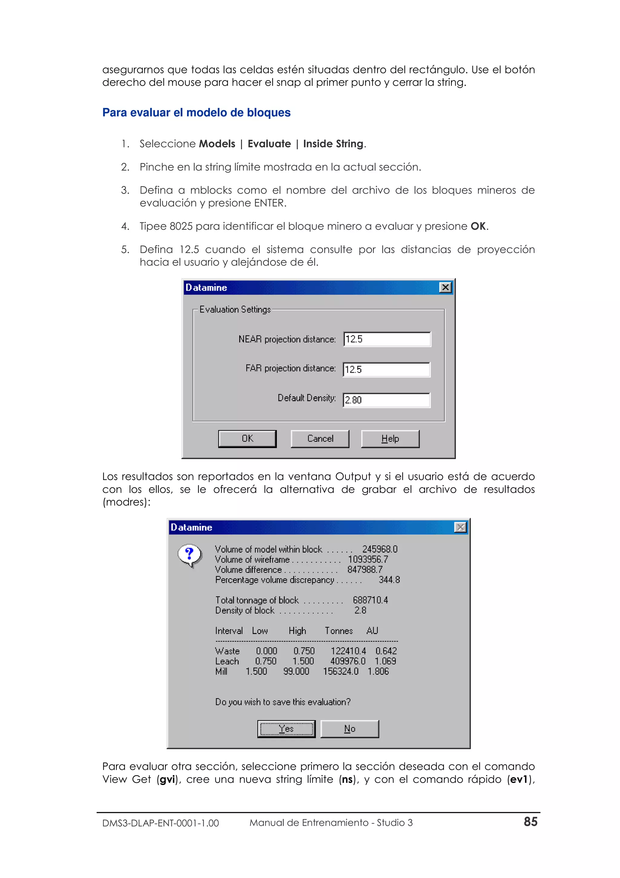 DMS3-DLAP-ENT-0001-1.00 Manual de Entrenamiento - Studio 3 85
asegurarnos que todas las celdas estén situadas dentro del rectángulo. Use el botón
derecho del mouse para hacer el snap al primer punto y cerrar la string.
Para evaluar el modelo de bloques
1. Seleccione Models | Evaluate | Inside String.
2. Pinche en la string límite mostrada en la actual sección.
3. Defina a mblocks como el nombre del archivo de los bloques mineros de
evaluación y presione ENTER.
4. Tipee 8025 para identificar el bloque minero a evaluar y presione OK.
5. Defina 12.5 cuando el sistema consulte por las distancias de proyección
hacia el usuario y alejándose de él.
Los resultados son reportados en la ventana Output y si el usuario está de acuerdo
con los ellos, se le ofrecerá la alternativa de grabar el archivo de resultados
(modres):
Para evaluar otra sección, seleccione primero la sección deseada con el comando
View Get (gvi), cree una nueva string límite (ns), y con el comando rápido (ev1),
 