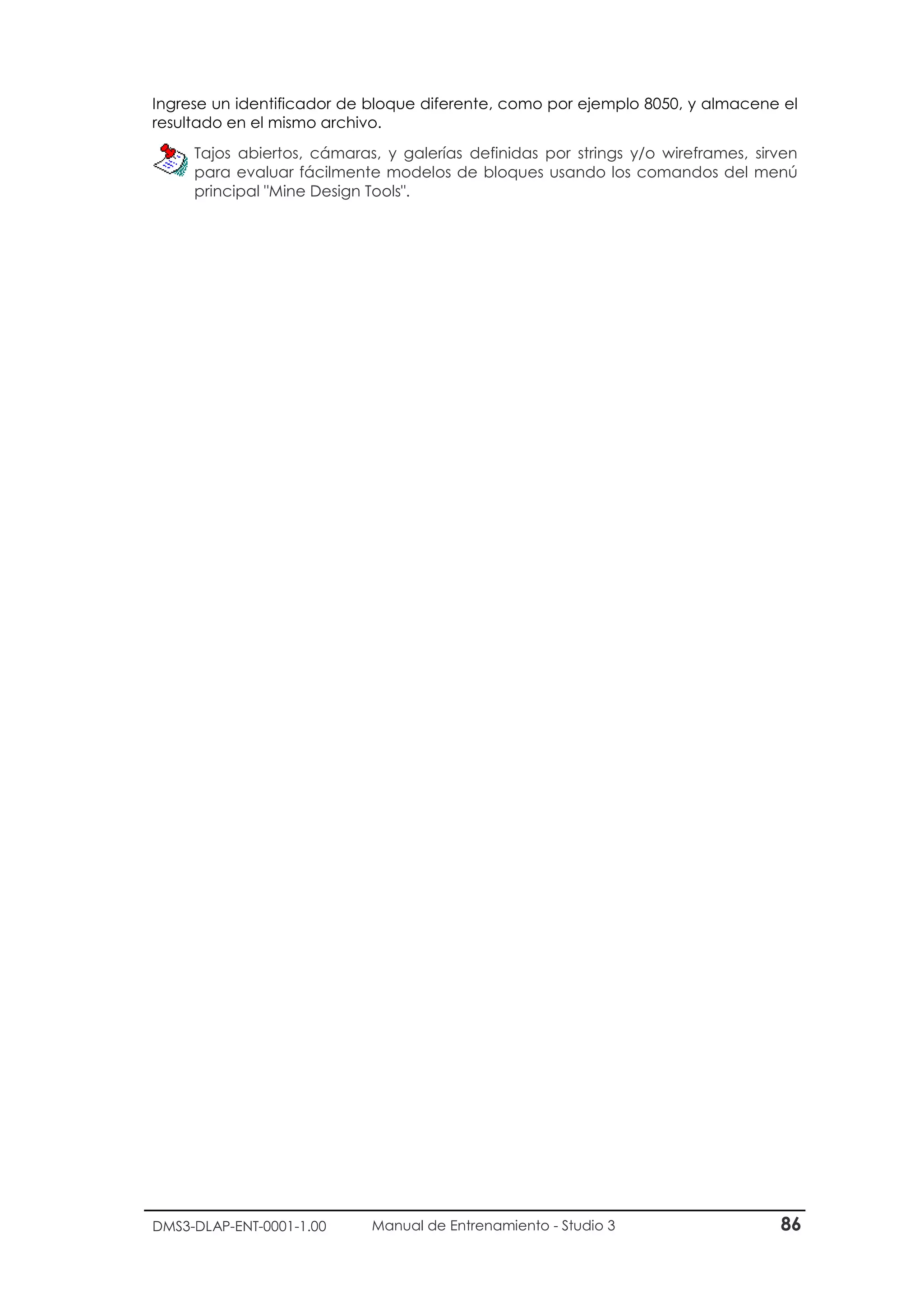 DMS3-DLAP-ENT-0001-1.00 Manual de Entrenamiento - Studio 3 86
Ingrese un identificador de bloque diferente, como por ejemplo 8050, y almacene el
resultado en el mismo archivo.
Tajos abiertos, cámaras, y galerías definidas por strings y/o wireframes, sirven
para evaluar fácilmente modelos de bloques usando los comandos del menú
principal "Mine Design Tools".
 