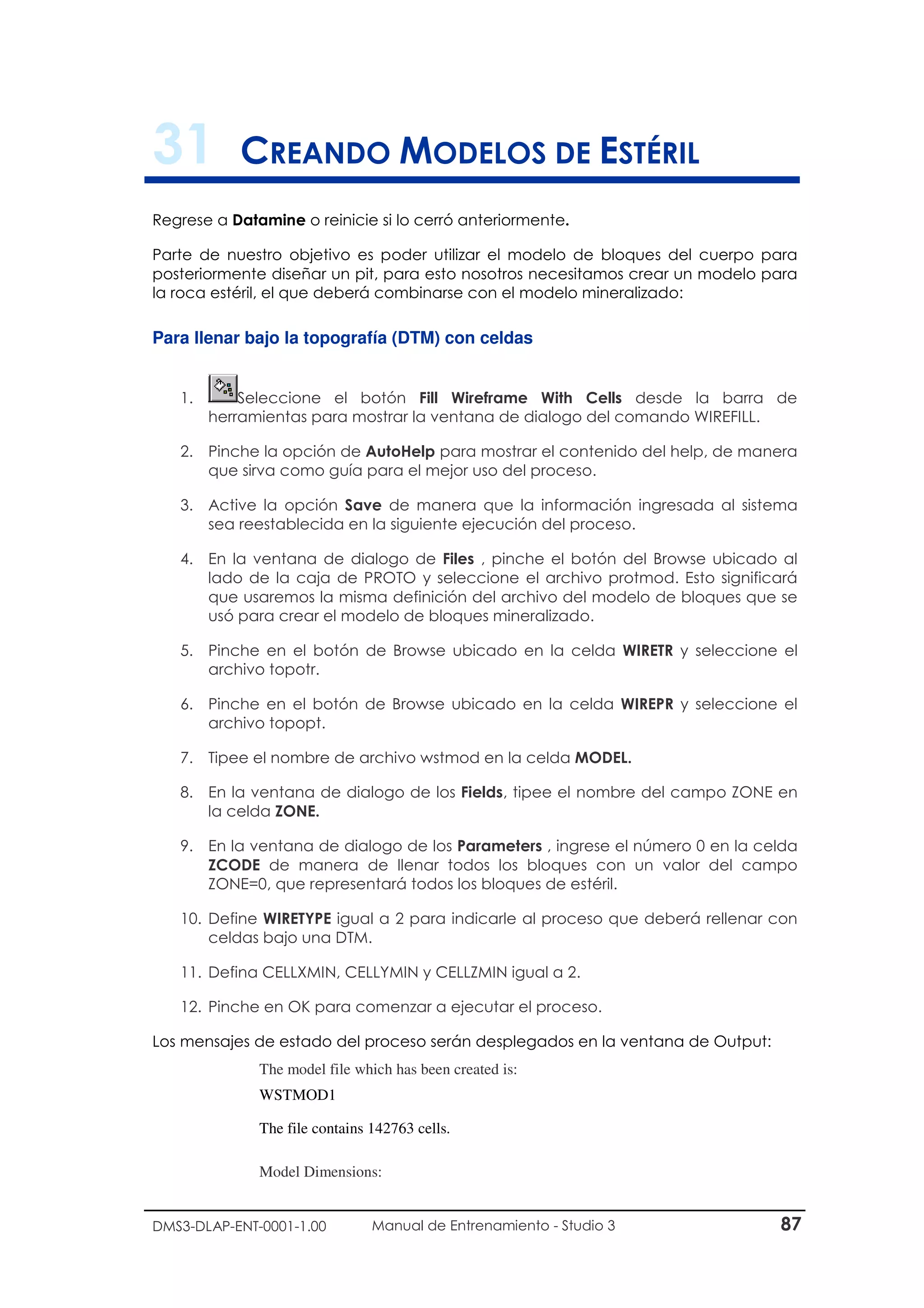 DMS3-DLAP-ENT-0001-1.00 Manual de Entrenamiento - Studio 3 87
31 CREANDO MODELOS DE ESTÉRIL
Regrese a Datamine o reinicie si lo cerró anteriormente.
Parte de nuestro objetivo es poder utilizar el modelo de bloques del cuerpo para
posteriormente diseñar un pit, para esto nosotros necesitamos crear un modelo para
la roca estéril, el que deberá combinarse con el modelo mineralizado:
Para llenar bajo la topografía (DTM) con celdas
1. Seleccione el botón Fill Wireframe With Cells desde la barra de
herramientas para mostrar la ventana de dialogo del comando WIREFILL.
2. Pinche la opción de AutoHelp para mostrar el contenido del help, de manera
que sirva como guía para el mejor uso del proceso.
3. Active la opción Save de manera que la información ingresada al sistema
sea reestablecida en la siguiente ejecución del proceso.
4. En la ventana de dialogo de Files , pinche el botón del Browse ubicado al
lado de la caja de PROTO y seleccione el archivo protmod. Esto significará
que usaremos la misma definición del archivo del modelo de bloques que se
usó para crear el modelo de bloques mineralizado.
5. Pinche en el botón de Browse ubicado en la celda WIRETR y seleccione el
archivo topotr.
6. Pinche en el botón de Browse ubicado en la celda WIREPR y seleccione el
archivo topopt.
7. Tipee el nombre de archivo wstmod en la celda MODEL.
8. En la ventana de dialogo de los Fields, tipee el nombre del campo ZONE en
la celda ZONE.
9. En la ventana de dialogo de los Parameters , ingrese el número 0 en la celda
ZCODE de manera de llenar todos los bloques con un valor del campo
ZONE=0, que representará todos los bloques de estéril.
10. Define WIRETYPE igual a 2 para indicarle al proceso que deberá rellenar con
celdas bajo una DTM.
11. Defina CELLXMIN, CELLYMIN y CELLZMIN igual a 2.
12. Pinche en OK para comenzar a ejecutar el proceso.
Los mensajes de estado del proceso serán desplegados en la ventana de Output:
The model file which has been created is:
WSTMOD1
The file contains 142763 cells.
Model Dimensions:
 