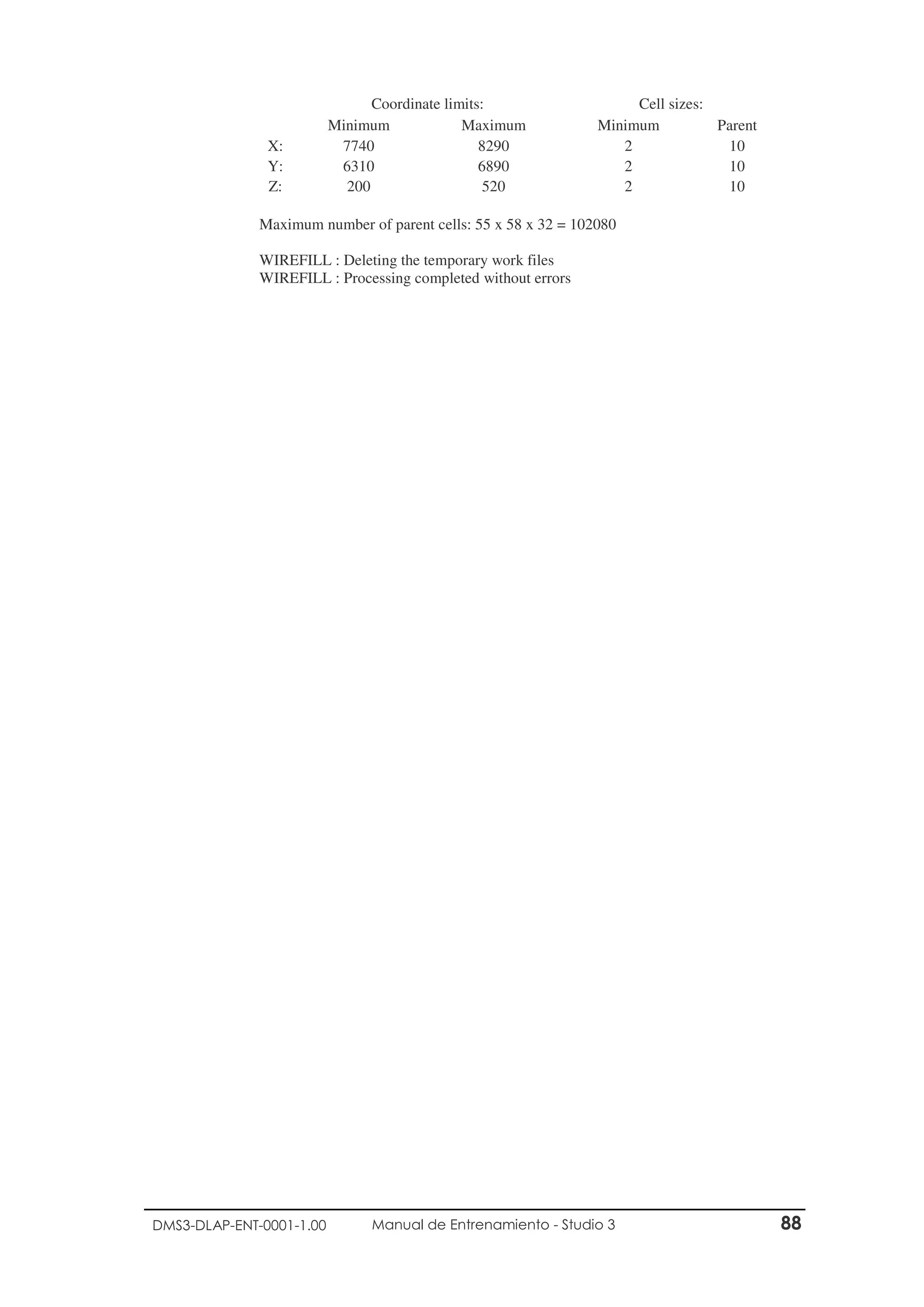 DMS3-DLAP-ENT-0001-1.00 Manual de Entrenamiento - Studio 3 88
Coordinate limits: Cell sizes:
Minimum Maximum Minimum Parent
X: 7740 8290 2 10
Y: 6310 6890 2 10
Z: 200 520 2 10
Maximum number of parent cells: 55 x 58 x 32 = 102080
WIREFILL : Deleting the temporary work files
WIREFILL : Processing completed without errors
 
