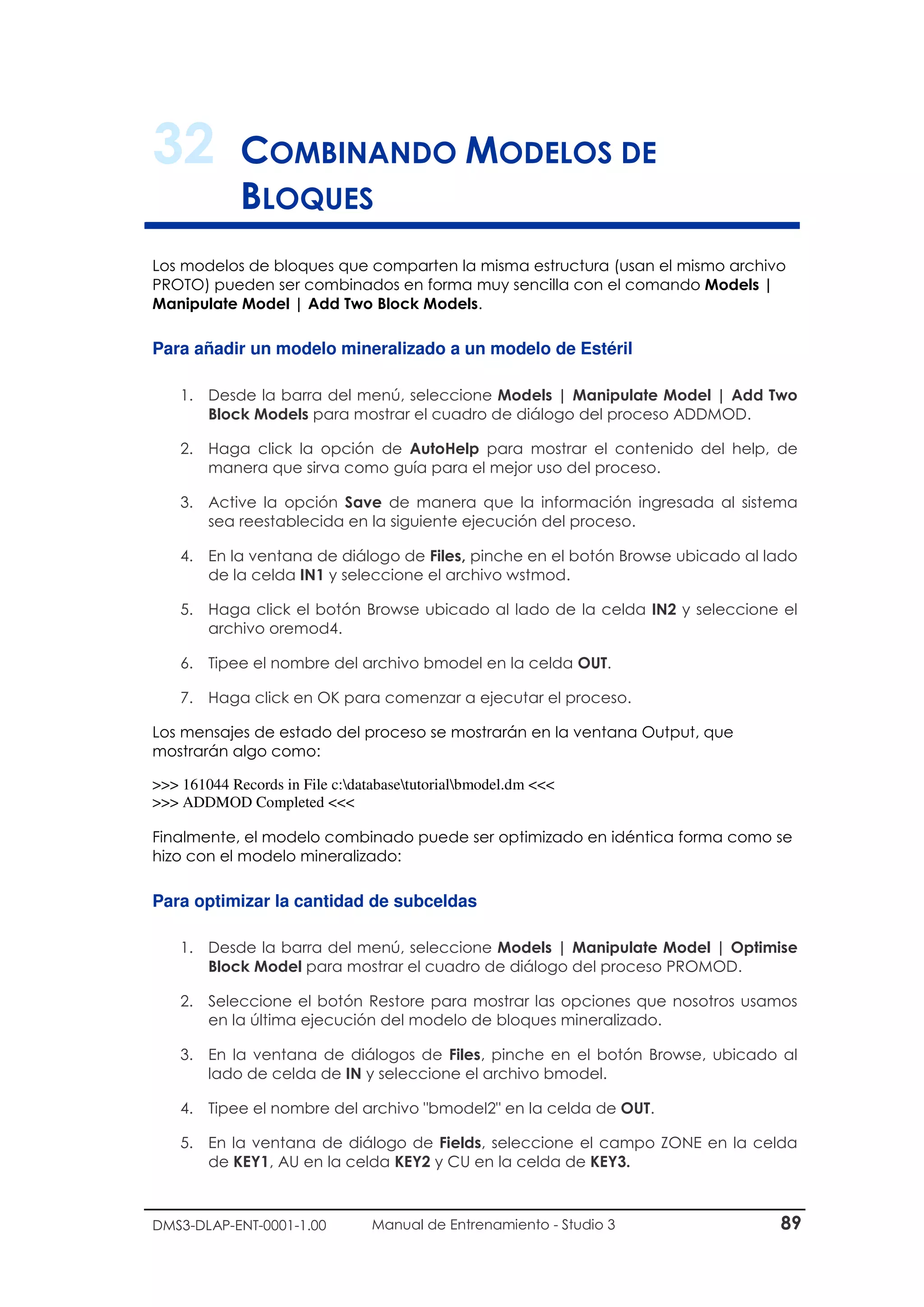 DMS3-DLAP-ENT-0001-1.00 Manual de Entrenamiento - Studio 3 89
32 COMBINANDO MODELOS DE
BLOQUES
Los modelos de bloques que comparten la misma estructura (usan el mismo archivo
PROTO) pueden ser combinados en forma muy sencilla con el comando Models |
Manipulate Model | Add Two Block Models.
Para añadir un modelo mineralizado a un modelo de Estéril
1. Desde la barra del menú, seleccione Models | Manipulate Model | Add Two
Block Models para mostrar el cuadro de diálogo del proceso ADDMOD.
2. Haga click la opción de AutoHelp para mostrar el contenido del help, de
manera que sirva como guía para el mejor uso del proceso.
3. Active la opción Save de manera que la información ingresada al sistema
sea reestablecida en la siguiente ejecución del proceso.
4. En la ventana de diálogo de Files, pinche en el botón Browse ubicado al lado
de la celda IN1 y seleccione el archivo wstmod.
5. Haga click el botón Browse ubicado al lado de la celda IN2 y seleccione el
archivo oremod4.
6. Tipee el nombre del archivo bmodel en la celda OUT.
7. Haga click en OK para comenzar a ejecutar el proceso.
Los mensajes de estado del proceso se mostrarán en la ventana Output, que
mostrarán algo como:
>>> 161044 Records in File c:databasetutorialbmodel.dm <<<
>>> ADDMOD Completed <<<
Finalmente, el modelo combinado puede ser optimizado en idéntica forma como se
hizo con el modelo mineralizado:
Para optimizar la cantidad de subceldas
1. Desde la barra del menú, seleccione Models | Manipulate Model | Optimise
Block Model para mostrar el cuadro de diálogo del proceso PROMOD.
2. Seleccione el botón Restore para mostrar las opciones que nosotros usamos
en la última ejecución del modelo de bloques mineralizado.
3. En la ventana de diálogos de Files, pinche en el botón Browse, ubicado al
lado de celda de IN y seleccione el archivo bmodel.
4. Tipee el nombre del archivo "bmodel2" en la celda de OUT.
5. En la ventana de diálogo de Fields, seleccione el campo ZONE en la celda
de KEY1, AU en la celda KEY2 y CU en la celda de KEY3.
 