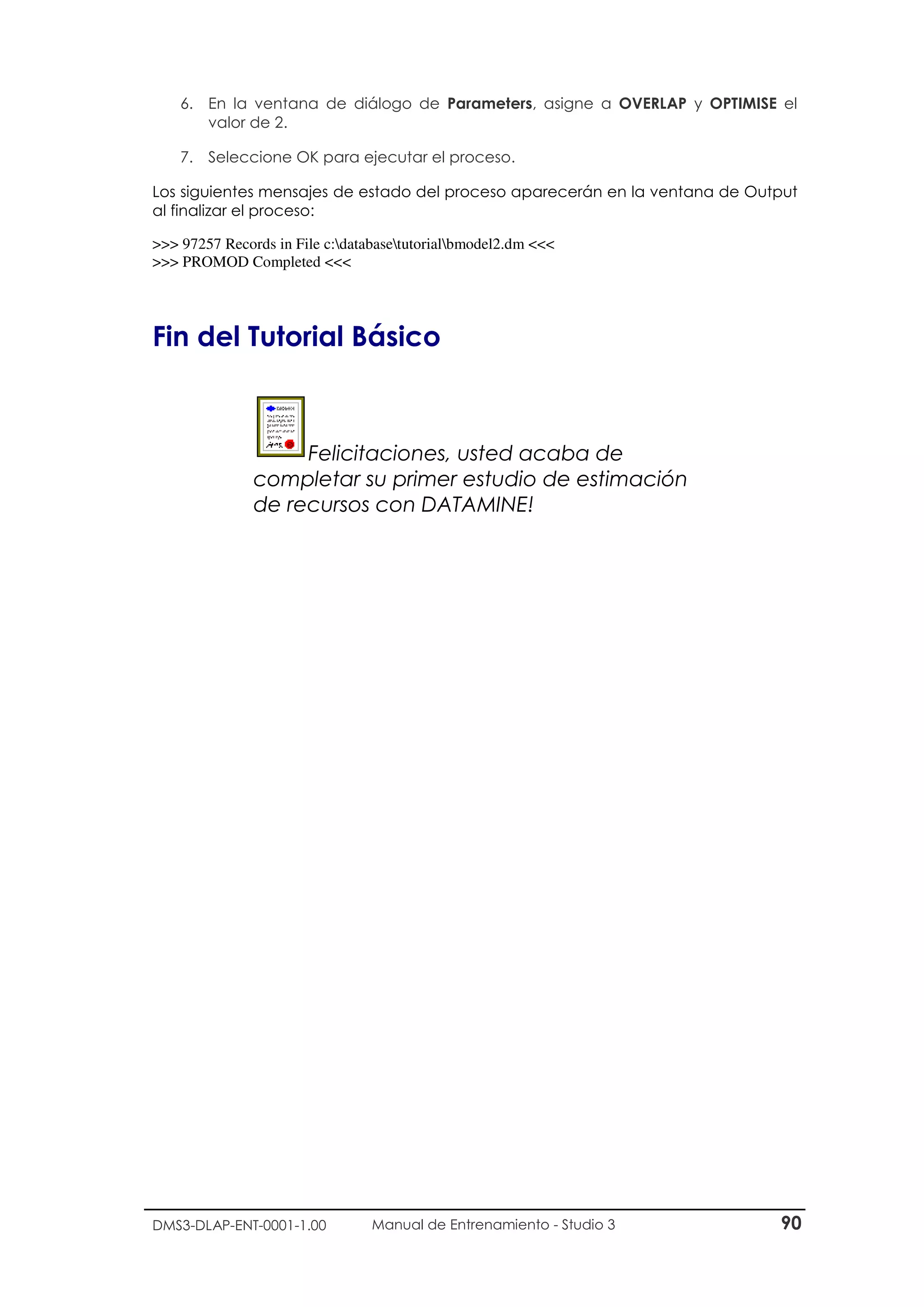 DMS3-DLAP-ENT-0001-1.00 Manual de Entrenamiento - Studio 3 90
6. En la ventana de diálogo de Parameters, asigne a OVERLAP y OPTIMISE el
valor de 2.
7. Seleccione OK para ejecutar el proceso.
Los siguientes mensajes de estado del proceso aparecerán en la ventana de Output
al finalizar el proceso:
>>> 97257 Records in File c:databasetutorialbmodel2.dm <<<
>>> PROMOD Completed <<<
Fin del Tutorial Básico
Felicitaciones, usted acaba de
completar su primer estudio de estimación
de recursos con DATAMINE!
 