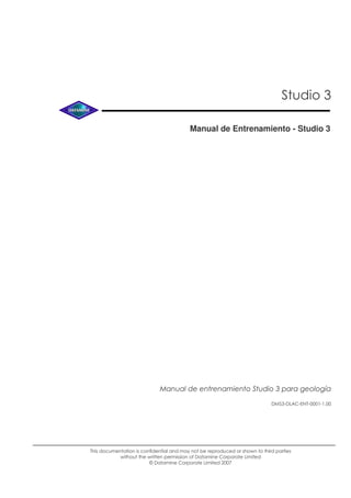 Studio 3
Manual de Entrenamiento - Studio 3
This documentation is confidential and may not be reproduced or shown to third parties
without the written permission of Datamine Corporate Limited
© Datamine Corporate Limited 2007
DMS3-DLAC-ENT-0001-1.00
Manual de entrenamiento Studio 3 para geología
 