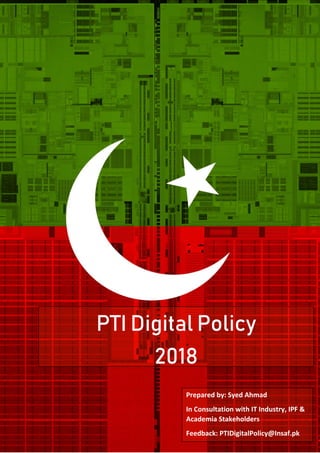 P T I D I G I T A L P O L I C Y 2 0 1 8
Prepared by: Syed Ahmad
In Consultation with IT Industry, IPF &
Academia Stakeholders
Feedback: PTIDigitalPolicy@Insaf.pk
PTI Digital Policy
2018
 