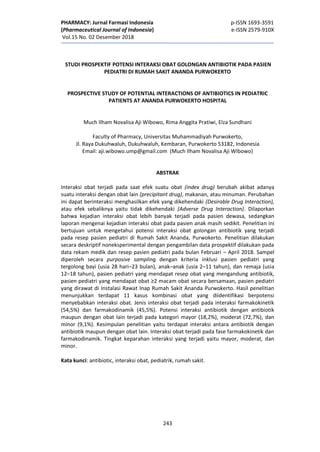 PHARMACY: Jurnal Farmasi Indonesia p-ISSN 1693-3591
(Pharmaceutical Journal of Indonesia) e-ISSN 2579-910X
Vol.15 No. 02 Desember 2018
243
STUDI PROSPEKTIF POTENSI INTERAKSI OBAT GOLONGAN ANTIBIOTIK PADA PASIEN
PEDIATRI DI RUMAH SAKIT ANANDA PURWOKERTO
PROSPECTIVE STUDY OF POTENTIAL INTERACTIONS OF ANTIBIOTICS IN PEDIATRIC
PATIENTS AT ANANDA PURWOKERTO HOSPITAL
Much Ilham Novalisa Aji Wibowo, Rima Anggita Pratiwi, Elza Sundhani
Faculty of Pharmacy, Universitas Muhammadiyah Purwokerto,
Jl. Raya Dukuhwaluh, Dukuhwaluh, Kembaran, Purwokerto 53182, Indonesia
Email: aji.wibowo.ump@gmail.com (Much Ilham Novalisa Aji WIbowo)
ABSTRAK
Interaksi obat terjadi pada saat efek suatu obat (index drug) berubah akibat adanya
suatu interaksi dengan obat lain (precipitant drug), makanan, atau minuman. Perubahan
ini dapat berinteraksi menghasilkan efek yang dikehendaki (Desirable Drug Interaction),
atau efek sebaliknya yaitu tidak dikehendaki (Adverse Drug Interaction). Dilaporkan
bahwa kejadian interaksi obat lebih banyak terjadi pada pasien dewasa, sedangkan
laporan mengenai kejadian interaksi obat pada pasien anak masih sedikit. Penelitian ini
bertujuan untuk mengetahui potensi interaksi obat golongan antibiotik yang terjadi
pada resep pasien pediatri di Rumah Sakit Ananda, Purwokerto. Penelitian dilakukan
secara deskriptif noneksperimental dengan pengambilan data prospektif dilakukan pada
data rekam medik dan resep pasien pediatri pada bulan Februari – April 2018. Sampel
diperoleh secara purposive sampling dengan kriteria inklusi pasien pediatri yang
tergolong bayi (usia 28 hari–23 bulan), anak–anak (usia 2–11 tahun), dan remaja (usia
12–18 tahun), pasien pediatri yang mendapat resep obat yang mengandung antibiotik,
pasien pediatri yang mendapat obat ≥2 macam obat secara bersamaan, pasien pediatri
yang dirawat di Instalasi Rawat Inap Rumah Sakit Ananda Purwokerto. Hasil penelitian
menunjukkan terdapat 11 kasus kombinasi obat yang diidentifikasi berpotensi
menyebabkan interaksi obat. Jenis interaksi obat terjadi pada interaksi farmakokinetik
(54,5%) dan farmakodinamik (45,5%). Potensi interaksi antibiotik dengan antibiotik
maupun dengan obat lain terjadi pada kategori mayor (18,2%), moderat (72,7%), dan
minor (9,1%). Kesimpulan penelitian yaitu terdapat interaksi antara antibiotik dengan
antibiotik maupun dengan obat lain. Interaksi obat terjadi pada fase farmakokinetik dan
farmakodinamik. Tingkat keparahan interaksi yang terjadi yaitu mayor, moderat, dan
minor.
Kata kunci: antibiotic, interaksi obat, pediatrik, rumah sakit.
 