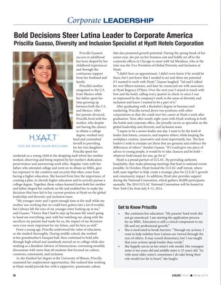 Corporate LEADERSHIP
38 news  Winter 2014
Bold Decisions Steer Latina Leader to Corporate America
Priscilla Guasso, Diversity and Inclusion Specialist at Hyatt Hotels Corporation
Priscilla Guasso’s
success in adulthood
has been shaped by her
childhood experiences
and through the
continuous support
from her husband and
family.
Priscilla’s mother
emigrated to the U.S.
from Mexico while
her father spent his
time growing up
between both the U.S.
and Mexico. After
her parents divorced,
Priscilla lived with her
mother, who despite
not having the chance
to obtain a college
degree, worked very
hard and committed
herself to providing
for her two daughters.
Priscilla spent her
weekends as a young child at the shopping mall where her mother
worked, observing and being inspired by her mother’s dedication,
perseverance and unwavering work ethic. Regular visits with her
father, who attended college and went on to obtain an MBA, gave
her exposure to the comforts and security that often come from
having a higher education. She learned from him the importance of
creating a plan, to cherish higher education and to actively pursue a
college degree. Together, these values learned from both her mother
and father shaped her outlook on life and enabled her to make the
decisions that have led to her current position at Hyatt on the global
leadership and diversity and inclusion team.
“My younger sister and I spent enough time at the mall while my
mother was working that we could have gotten into a lot of trouble,
but I always felt the eyes of my younger sister looking up at me,”
said Guasso. “I knew that I had to step up because life wasn’t going
to hand me everything, and, with her watching me, along with the
sacrifices my parents had made for us, the impact of my decisions
were even more important for my future, and for hers as well.”
From a young age, Priscilla understood the value of education,
so she studied thoroughly. During middle school, she worked
at her grandmother’s banquet hall, then continued to hold jobs
through high school and seamlessly moved on to college while also
working as a Resident Advisor of Intersections, overseeing monthly
discussions with more than 60 students that focused on culture,
countries, community, and inclusion.
As she finished her degree at the University of Illinois, Priscilla
examined her employment opportunities. She realized that working
at Hyatt would provide her with a supportive, passionate culture
Get to Know Priscilla
•	 She continues her education: “My parents’ hard work did
not go unnoticed. I am starting the application process
for an MBA. Education is still a critical component to my
life and my professional growth.”
•	 She is motivated to break barriers: “Through my actions, I
want to help redefine how Latinos are viewed through the
eyes of others. It may sound elementary, but I was taught
that your actions speak louder than words.”
•	 She happily serves as her sister’s role model. Her youngest
sister is ten years old and middle sister is 25 years old: “As
with most older sister’s, sometimes I do take being their
role model too far to heart,” she laughs.
that also promised growth potential. During the spring break of her
junior year, she put on her business suit and boldly set off to the
corporate offices in Chicago to meet with Sal Mendoza, who at the
time was the Vice President of Global Diversity and Inclusion at
Hyatt.
“I didn’t have an appointment. I didn’t even know if he would be
there, but I just knew that I needed to act and show my potential
if I wanted to work with Hyatt,” Guasso laughed. “Sal and I talked
for over fifteen minutes, and later he connected me with associates
at Hyatt Regency O’Hare. Over the next year I stayed in touch with
him and the hotel, calling every quarter to check-in since I was
so impressed by the company’s work in the areas of diversity and
inclusion and knew I wanted to be a part of it.”
After graduating with a Bachelor’s degree in business and
marketing, Priscilla turned down two positions with other
corporations so that she could start her career at Hyatt a week after
graduation. Now, after nearly eight years with Hyatt working in both
the hotels and corporate office, she proudly serves as specialist on the
global leadership and diversity and inclusion team.
“I aspire to be a senior leader one day. I want to be the kind of
leader that listens, connects, and inspires others, while keeping the
workplace creative, innovative and most importantly, fun. The best
leaders I wish to emulate are those that are genuine and embrace the
differences of others.” finishes Guasso. “If I could give one piece of
advice to young people, it would be to take chances and be bold –
whatever bold means for you, go for it.”
Hyatt is a proud partner of LULAC. By providing authentic
hospitality, they make planning meetings that lead to national events
possible. In October, Hyatt hosted the LULAC staff retreat, where
staff came together to help create a strategic plan for LULAC’s growth
and community impact. In addition, Hyatt also provides support
during the National Convention, which gathers 20,000 participants
annually. The 2014 LULAC National Convention will be hosted in
New York City from July 8-12, 2014.
 