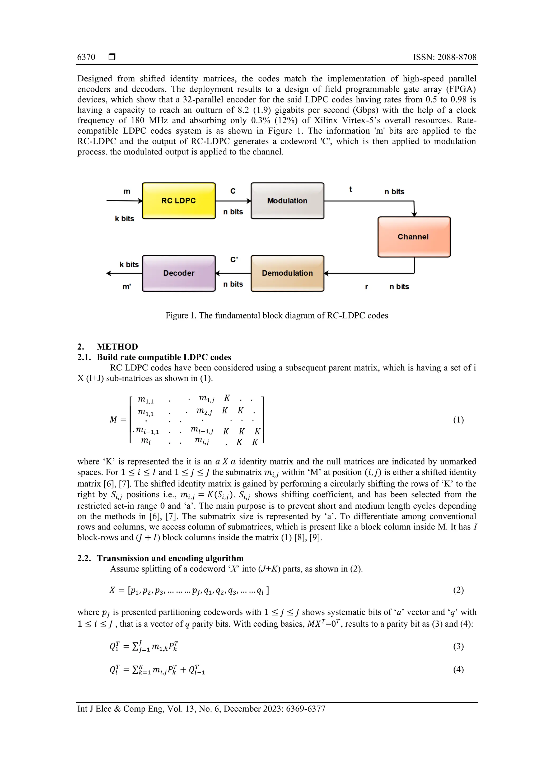  ISSN: 2088-8708 Int J Elec & Comp Eng, Vol. 13, No. 6, December 2023: 6369-6377 6370 Designed from shifted identity matrices, the codes match the implementation of high-speed parallel encoders and decoders. The deployment results to a design of field programmable gate array (FPGA) devices, which show that a 32-parallel encoder for the said LDPC codes having rates from 0.5 to 0.98 is having a capacity to reach an outturn of 8.2 (1.9) gigabits per second (Gbps) with the help of a clock frequency of 180 MHz and absorbing only 0.3% (12%) of Xilinx Virtex-5’s overall resources. Rate- compatible LDPC codes system is as shown in Figure 1. The information 'm' bits are applied to the RC-LDPC and the output of RC-LDPC generates a codeword 'C', which is then applied to modulation process. the modulated output is applied to the channel. Figure 1. The fundamental block diagram of RC-LDPC codes 2. METHOD 2.1. Build rate compatible LDPC codes RC LDPC codes have been considered using a subsequent parent matrix, which is having a set of i X (I+J) sub-matrices as shown in (1). 𝑀 = [ 𝑚1,1 . . 𝑚1,𝑗 𝐾 . . 𝑚1,1 . . 𝑚2,𝑗 𝐾 𝐾 . . . 𝑚𝑖−1,1 𝑚𝑖 . . . . . . . 𝑚𝑖−1,𝑗 𝑚𝑖,𝑗 . . . 𝐾 𝐾 𝐾 . 𝐾 𝐾 ] (1) where ‘K’ is represented the it is an 𝑎 𝑋 𝑎 identity matrix and the null matrices are indicated by unmarked spaces. For 1 ≤ 𝑖 ≤ 𝐼 and 1 ≤ 𝑗 ≤ 𝐽 the submatrix 𝑚𝑖,𝑗 within ‘M’ at position (𝑖, 𝑗) is either a shifted identity matrix [6], [7]. The shifted identity matrix is gained by performing a circularly shifting the rows of ‘K’ to the right by 𝑆𝑖,𝑗 positions i.e., 𝑚𝑖,𝑗 = 𝐾(𝑆𝑖,𝑗). 𝑆𝑖,𝑗 shows shifting coefficient, and has been selected from the restricted set-in range 0 and ‘a’. The main purpose is to prevent short and medium length cycles depending on the methods in [6], [7]. The submatrix size is represented by ‘a’. To differentiate among conventional rows and columns, we access column of submatrices, which is present like a block column inside M. It has I block-rows and (𝐽 + 𝐼) block columns inside the matrix (1) [8], [9]. 2.2. Transmission and encoding algorithm Assume splitting of a codeword ‘X’ into (J+K) parts, as shown in (2). 𝑋 = [𝑝1, 𝑝2, 𝑝3, … … … 𝑝𝑗, 𝑞1, 𝑞2, 𝑞3, … … 𝑞𝑖 ] (2) where 𝑝𝑗 is presented partitioning codewords with 1 ≤ 𝑗 ≤ 𝐽 shows systematic bits of ‘a’ vector and ‘q’ with 1 ≤ 𝑖 ≤ 𝐽 , that is a vector of q parity bits. With coding basics, 𝑀𝑋𝑇 =0𝑇 , results to a parity bit as (3) and (4): 𝑄1 𝑇 = ∑ 𝑚1,𝑘𝑃𝑘 𝑇 𝐽 𝑗=1 (3) 𝑄𝑖 𝑇 = ∑ 𝑚𝑖,𝑗𝑃𝑘 𝑇 𝐾 𝑘=1 + 𝑄𝑖−1 𝑇 (4) 