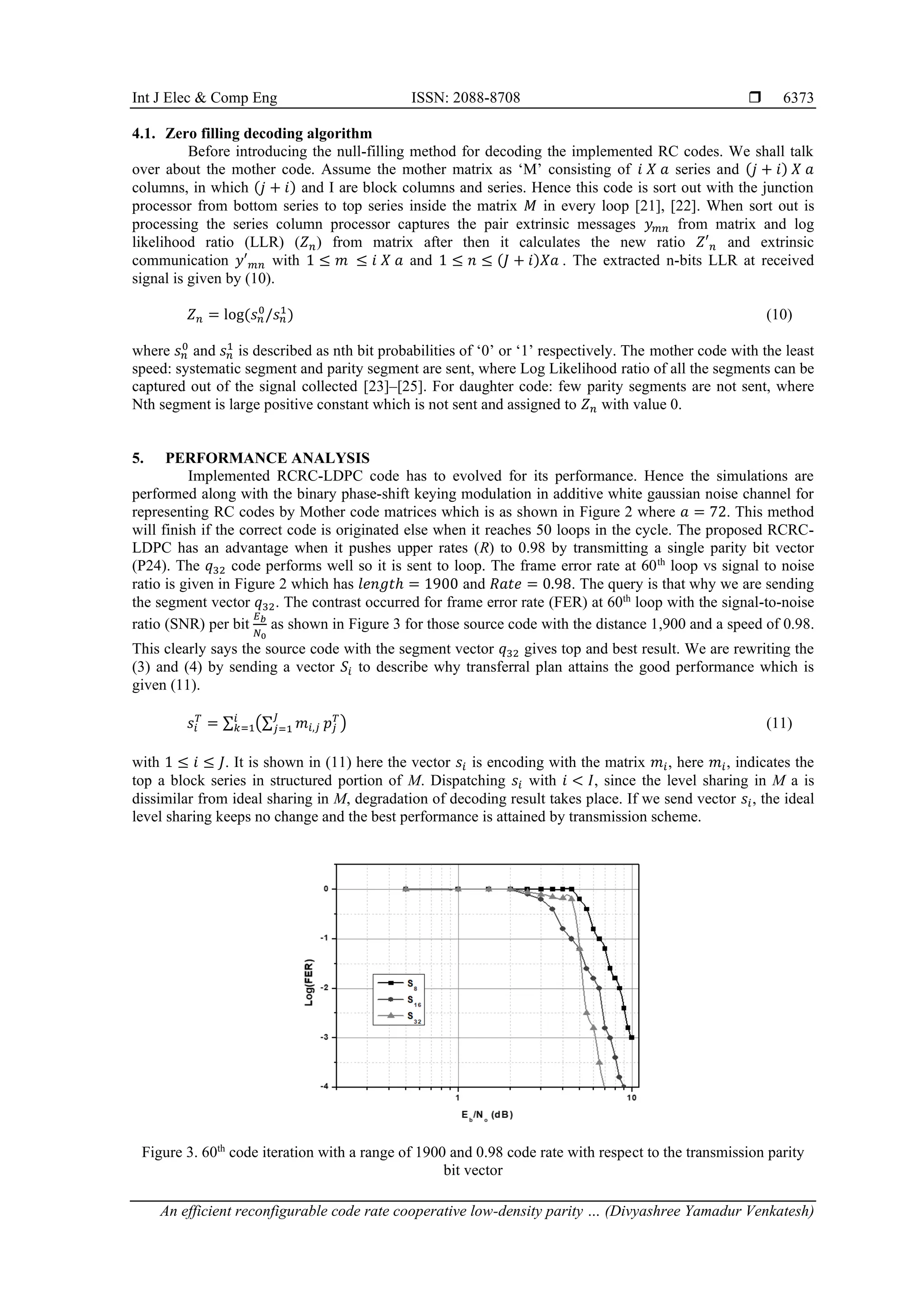 Int J Elec & Comp Eng ISSN: 2088-8708  An efficient reconfigurable code rate cooperative low-density parity … (Divyashree Yamadur Venkatesh) 6373 4.1. Zero filling decoding algorithm Before introducing the null-filling method for decoding the implemented RC codes. We shall talk over about the mother code. Assume the mother matrix as ‘M’ consisting of 𝑖 𝑋 𝑎 series and (𝑗 + 𝑖) 𝑋 𝑎 columns, in which (𝑗 + 𝑖) and I are block columns and series. Hence this code is sort out with the junction processor from bottom series to top series inside the matrix 𝑀 in every loop [21], [22]. When sort out is processing the series column processor captures the pair extrinsic messages 𝑦𝑚𝑛 from matrix and log likelihood ratio (LLR) (𝑍𝑛) from matrix after then it calculates the new ratio 𝑍′𝑛 and extrinsic communication 𝑦′𝑚𝑛 with 1 ≤ 𝑚 ≤ 𝑖 𝑋 𝑎 and 1 ≤ 𝑛 ≤ (𝐽 + 𝑖)𝑋𝑎 . The extracted n-bits LLR at received signal is given by (10). 𝑍𝑛 = log(𝑠𝑛 0 /𝑠𝑛 1 ) (10) where 𝑠𝑛 0 and 𝑠𝑛 1 is described as nth bit probabilities of ‘0’ or ‘1’ respectively. The mother code with the least speed: systematic segment and parity segment are sent, where Log Likelihood ratio of all the segments can be captured out of the signal collected [23]–[25]. For daughter code: few parity segments are not sent, where Nth segment is large positive constant which is not sent and assigned to 𝑍𝑛 with value 0. 5. PERFORMANCE ANALYSIS Implemented RCRC-LDPC code has to evolved for its performance. Hence the simulations are performed along with the binary phase-shift keying modulation in additive white gaussian noise channel for representing RC codes by Mother code matrices which is as shown in Figure 2 where 𝑎 = 72. This method will finish if the correct code is originated else when it reaches 50 loops in the cycle. The proposed RCRC- LDPC has an advantage when it pushes upper rates (R) to 0.98 by transmitting a single parity bit vector (P24). The 𝑞32 code performs well so it is sent to loop. The frame error rate at 60th loop vs signal to noise ratio is given in Figure 2 which has 𝑙𝑒𝑛𝑔𝑡ℎ = 1900 and 𝑅𝑎𝑡𝑒 = 0.98. The query is that why we are sending the segment vector 𝑞32. The contrast occurred for frame error rate (FER) at 60th loop with the signal-to-noise ratio (SNR) per bit 𝐸𝑏 𝑁0 as shown in Figure 3 for those source code with the distance 1,900 and a speed of 0.98. This clearly says the source code with the segment vector 𝑞32 gives top and best result. We are rewriting the (3) and (4) by sending a vector 𝑆𝑖 to describe why transferral plan attains the good performance which is given (11). 𝑠𝑖 𝑇 = ∑ (∑ 𝑚𝑖,𝑗 𝐽 𝑗=1 𝑝𝑗 𝑇 ) 𝑖 𝑘=1 (11) with 1 ≤ 𝑖 ≤ 𝐽. It is shown in (11) here the vector 𝑠𝑖 is encoding with the matrix 𝑚𝑖, here 𝑚𝑖, indicates the top a block series in structured portion of M. Dispatching 𝑠𝑖 with 𝑖 < 𝐼, since the level sharing in M a is dissimilar from ideal sharing in M, degradation of decoding result takes place. If we send vector 𝑠𝑖, the ideal level sharing keeps no change and the best performance is attained by transmission scheme. Figure 3. 60th code iteration with a range of 1900 and 0.98 code rate with respect to the transmission parity bit vector 