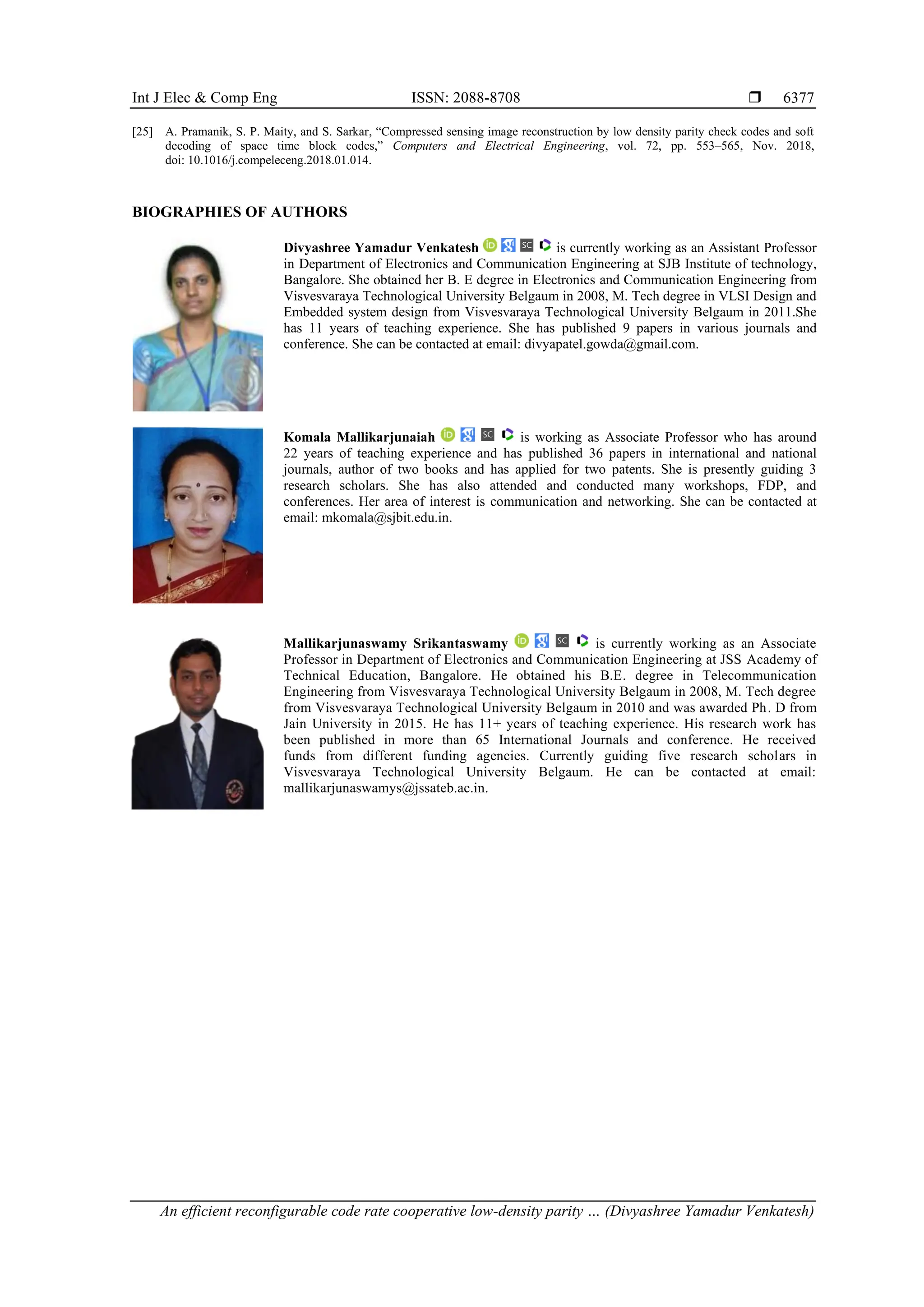 Int J Elec & Comp Eng ISSN: 2088-8708  An efficient reconfigurable code rate cooperative low-density parity … (Divyashree Yamadur Venkatesh) 6377 [25] A. Pramanik, S. P. Maity, and S. Sarkar, “Compressed sensing image reconstruction by low density parity check codes and soft decoding of space time block codes,” Computers and Electrical Engineering, vol. 72, pp. 553–565, Nov. 2018, doi: 10.1016/j.compeleceng.2018.01.014. BIOGRAPHIES OF AUTHORS Divyashree Yamadur Venkatesh is currently working as an Assistant Professor in Department of Electronics and Communication Engineering at SJB Institute of technology, Bangalore. She obtained her B. E degree in Electronics and Communication Engineering from Visvesvaraya Technological University Belgaum in 2008, M. Tech degree in VLSI Design and Embedded system design from Visvesvaraya Technological University Belgaum in 2011.She has 11 years of teaching experience. She has published 9 papers in various journals and conference. She can be contacted at email: divyapatel.gowda@gmail.com. Komala Mallikarjunaiah is working as Associate Professor who has around 22 years of teaching experience and has published 36 papers in international and national journals, author of two books and has applied for two patents. She is presently guiding 3 research scholars. She has also attended and conducted many workshops, FDP, and conferences. Her area of interest is communication and networking. She can be contacted at email: mkomala@sjbit.edu.in. Mallikarjunaswamy Srikantaswamy is currently working as an Associate Professor in Department of Electronics and Communication Engineering at JSS Academy of Technical Education, Bangalore. He obtained his B.E. degree in Telecommunication Engineering from Visvesvaraya Technological University Belgaum in 2008, M. Tech degree from Visvesvaraya Technological University Belgaum in 2010 and was awarded Ph. D from Jain University in 2015. He has 11+ years of teaching experience. His research work has been published in more than 65 International Journals and conference. He received funds from different funding agencies. Currently guiding five research scholars in Visvesvaraya Technological University Belgaum. He can be contacted at email: mallikarjunaswamys@jssateb.ac.in. 