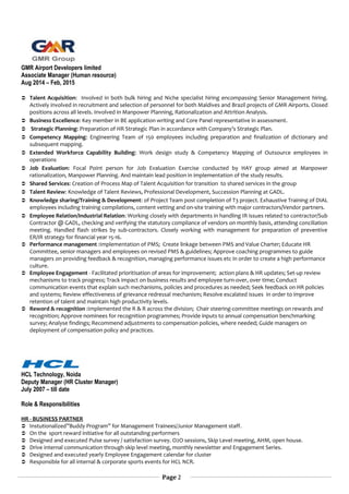 GMR Airport Developers limited
Associate Manager (Human resource)
Aug 2014 – Feb, 2015
 Talent Acquisition: Involved in both bulk hiring and Niche specialist hiring encompassing Senior Management hiring.
Actively involved in recruitment and selection of personnel for both Maldives and Brazil projects of GMR Airports. Closed
positions across all levels. Involved in Manpower Planning, Rationalization and Attrition Analysis.
 Business Excellence: Key member in BE application writing and Core Panel representative in assessment.
 Strategic Planning: Preparation of HR Strategic Plan in accordance with Company’s Strategic Plan.
 Competency Mapping: Engineering Team of 150 employees including preparation and finalization of dictionary and
subsequent mapping.
 Extended Workforce Capability Building: Work design study & Competency Mapping of Outsource employees in
operations
 Job Evaluation: Focal Point person for Job Evaluation Exercise conducted by HAY group aimed at Manpower
rationalization, Manpower Planning. And maintain lead position in implementation of the study results.
 Shared Services: Creation of Process Map of Talent Acquisition for transition to shared services in the group
 Talent Review: Knowledge of Talent Reviews, Professional Development, Succession Planning at GADL.
 Knowledge sharing/Training & Development: of Project Team post completion of T3 project. Exhaustive Training of DIAL
employees including training compilations, content vetting and on-site training with major contractors/Vendor partners.
 Employee Relation/Industrial Relation: Working closely with departments in handling IR issues related to contractor/Sub
Contractor @ GADL, checking and verifying the statutory compliance of vendors on monthly basis, attending conciliation
meeting. Handled flash strikes by sub-contractors. Closely working with management for preparation of preventive
ER/IR strategy for financial year 15-16.
 Performance management :Implementation of PMS; Create linkage between PMS and Value Charter; Educate HR
Committee, senior managers and employees on revised PMS & guidelines; Approve coaching programmes to guide
managers on providing feedback & recognition, managing performance issues etc in order to create a high performance
culture.
 Employee Engagement - Facilitated prioritisation of areas for improvement; action plans & HR updates; Set-up review
mechanisms to track progress; Track impact on business results and employee turn-over, over time; Conduct
communication events that explain such mechanisms, policies and procedures as needed; Seek feedback on HR policies
and systems; Review effectiveness of grievance redressal mechanism; Resolve escalated issues in order to improve
retention of talent and maintain high productivity levels.
 Reword & recognition :Implemented the R & R across the division; Chair steering-committee meetings on rewards and
recognition; Approve nominees for recognition programmes; Provide inputs to annual compensation benchmarking
survey; Analyse findings; Recommend adjustments to compensation policies, where needed; Guide managers on
deployment of compensation policy and practices.
HCL Technology, Noida
Deputy Manager (HR Cluster Manager)
July 2007 – till date
Role & Responsibilities
HR - BUSINESS PARTNER
 Instutionalized”Buddy Program” for Management Trainees/Junior Management staff.
 On the sport reward initiative for all outstanding performers
 Designed and executed Pulse survey / satisfaction survey. O2O sessions, Skip Level meeting, AHM, open house.
 Drive internal communication through skip level meeting, monthly newsletter and Engagement Series.
 Designed and executed yearly Employee Engagement calendar for cluster
 Responsible for all internal & corporate sports events for HCL NCR.
Page 2
 